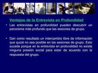Ventajas de la Entrevista en Profundidad Las entrevistas en profundidad pueden descubrir un panorama más profundo que las sesiones de grupo. Dan como resultado un intercambio libre de información que quizá no sea posible en las sesiones de grupo. Esto sucede porque en la entrevista en profundidad no existe ninguna presión social para estar de acuerdo con la respuesta del grupo . 