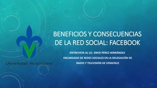 BENEFICIOS Y CONSECUENCIAS
DE LA RED SOCIAL: FACEBOOK
ENTREVISTA AL LIC. ERICK PÉREZ HERNÁNDEZ
ENCARGADO DE REDES SOCIALES EN LA DELEGACIÓN DE
RADIO Y TELEVISIÓN DE VERACRUZ
 