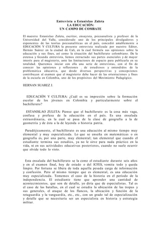 Entrevista a Estanislao Zuleta
                             LA EDUCACIÓN:
                         UN CAMPO DE COMBATE

El maestro Estanislao Zuleta, escritor, ensayista, psicoanalista y profesor de la
Universidad del Valle, considerado uno de los principales divulgadores y
exponentes de las teorías psicoanalíticas en el país, concedió amablemen te a
EDUCACIÓN Y CULTURA la presente entrevista realizada por nuestro Editor,
Hernán Suárez en la ciudad de Cali, en la cual formula sus opiniones sobre la
educación y sus fines, así como la situación del bachillerato colombiano. De la
extensa y fecunda entrevista, liemos extractado sus partes esenciales y de mayor
interés para el magisterio, ante las limitaciones de espacio para publicarla en su
totalidad. Queremos iniciar con ella una serie de entrevistas, con el fin de
conocer las opiniones y reflexiones . de estudiosos y entendidos de la
problemática educativa, que desde diversas perspectivas y concepciones
contribuyan al examen que el magisterio debe hacer de las orientaciones y fines
de la escuela en Colombia, uno de los propósitos del Movimiento Pedagógico.

HERNAN SUAREZ J.


  EDUCACIÓN Y CULTURA: ¿Cuál es su impresión sobre la formación
escolar de los jóvenes en Colombia y particularmente sobre el
bachillerato?

  ESTANISLAO ZULETA: Pienso que el bachillerato es la cosa más vaga,
confusa y profusa de la educación en el país. Es una ensalada
extraordinaria, en la cual se pasa de la clase de geografía a la de
geometría y de ésta a la de leyenda o historia patria.

  Paradójicamente, el bachillerato es una educación al mismo tiempo muy
elemental y muy especializada. Lo que se enseña en matemáticas o en
geografía es, por una parte, muy elemental; tan elemental que cuando el
estudiante termina sus estudios, ya no le sirve para nada práctico en la
vida, ni en sus actividades educativas posteriores, cuando no suele ocurrir
que olvide todo lo visto.


  Esta ensalada del bachillerato se la come el estudiante durante seis años
y en el examen final, hoy de estado o del ICFES, vomita todo y queda
limpio. Por fortuna se libera de toda aquella pesada carga de información
y confusión. Pero al mismo tiempo que es elemental, es una educación
muy especializada. Tomemos el caso de la historia en el período de la
indepen de ncia. El estudiante tiene que aprender una cantidad de
acontecimientos, que son de detalle, yo diría que de especialistas. Tal es
el caso de las batallas, en el cual se estudia la ubicación de las tropas y
sus generales, el ataque de los flancos, la ubicación y función de la
retaguar dia y la vanguardia, etc., etc., con un grado tal de especialización
y detalle que se necesitaría ser un especialista en historia y estrategia
militar.
 