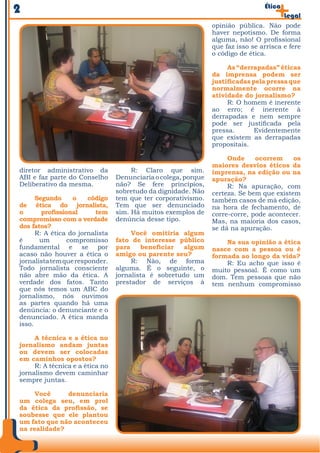 2                                                                                Ética
                                                                                         Legal
                                                                opinião pública. Não pode
                                                                haver nepotismo. De forma
                                                                alguma, não! O profissional
                                                                que faz isso se arrisca e fere
                                                                o código de ética.

                                                                     As “derrapadas” éticas
                                                                da imprensa podem ser
                                                                justificadas pela pressa que
                                                                normalmente ocorre na
                                                                atividade do jornalismo?
                                                                     R: O homem é inerente
                                                                ao erro; é inerente à
                                                                derrapadas e nem sempre
                                                                pode ser justificada pela
                                                                pressa.       Evidentemente
                                                                que existem as derrapadas
                                                                propositais.

                                                                     Onde     ocorrem     os
                                                                maiores desvios éticos da
diretor administrativo da             R: Claro que sim.         imprensa, na edição ou na
ABI e faz parte do Conselho      Denunciaria o colega, porque   apuração?
Deliberativo da mesma.           não? Se fere princípios,            R: Na apuração, com
                                 sobretudo da dignidade. Não    certeza. Se bem que existem
      Segundo      o   código    tem que ter corporativismo.    também casos de má edição,
de ética do jornalista,          Tem que ser denunciado         na hora de fechamento, de
o       profissional     tem     sim. Há muitos exemplos de     corre-corre, pode acontecer.
compromisso com a verdade        denúncia desse tipo.           Mas, na maioria dos casos,
dos fatos?                                                      se dá na apuração.
      R: A ética do jornalista        Você omitiria algum
é      um        compromisso     fato de interesse público          Na sua opinião a ética
fundamental e se por             para    beneficiar   algum     nasce com a pessoa ou é
acaso não houver a ética o       amigo ou parente seu?          formada ao longo da vida?
jornalista tem que responder.         R: Não, de forma              R: Eu acho que isso é
Todo jornalista consciente       alguma. É o seguinte, o        muito pessoal. É como um
não abre mão da ética. A         jornalista é sobretudo um      dom. Tem pessoas que não
verdade dos fatos. Tanto         prestador de serviços à        tem nenhum compromisso
que nós temos um ABC do
jornalismo, nós ouvimos
as partes quando há uma
denúncia: o denunciante e o
denunciado. A ética manda
isso.

     A técnica e a ética no
jornalismo andam juntas
ou devem ser colocadas
em caminhos opostos?
     R: A técnica e a ética no
jornalismo devem caminhar
sempre juntas.

     Você     denunciaria
um colega seu, em prol
da ética da profissão, se
soubesse que ele plantou
um fato que não aconteceu
na realidade?
 