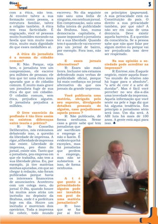 Ética
        Legal
                                                                                               3
com a ética, não tem.            escreveu. No dia seguinte        os princípios (paparazzi).
Aí envolve talvez a sua          não saiu uma linha de            A sua privacidade está na
formação como pessoa, a          ninguém, em nenhum jornal.       Constituição do país. O
estrutura familiar, talvez       Em compensação, saiu uma         direito a sua privacidade
a religião também. A ética       folha inteira de publicidade     também, por que não? A
tem essa facticidade. É          da Brahma. Isso, numa            não ser em caso de uma
engraçado, você vê pessoas       democracia capitalista, é        denúncia.     Deve    existir
muito humildes morando na        quase impossível o jornalista    aquela barreira. É a questão
favela que tem muito mais        ter a sua liberdade. Quando      da consciência. Se a pessoa
ética, muito mais dignidade      tem é quando ele vai escrever    sabe que não quer falar por
do que esses medalhões aí.       pra um jornal de bairro,         algum motivo ou porque vai
                                 por exemplo. Fora isso, não      ser prejudicada isso deve
     A ética do jornalista       tem.                             ser respeitado.
é a mesma do cidadão
comum?                                 E     esses      jornais        Na sua opinião a so-
     R: Não. Porque, veja        alternativos?                    ciedade pode acreditar na
bem, o jornalista tem um               R: Esses são mais          imprensa?
compromisso, ele escreve         livres. Inclusive nós estamos         R: Em tese, sim. É aquele
pra milhões de pessoas; ele      defendendo mais verbas de        negócio, existe aquela frase:
tem que ter uma ética mais       publicidade oficial, porque      “no mundo do relativo não
apurada que a do cidadão         há mais confiança no jornal      há lugar para o absoluto”,
comum. É muito mais grave        alternativo do que nos           “a arte de crer é a arte de
um jornalista fugir de sua       jornais da grande imprensa.      duvidar”. Mas é fácil você
ética do que um cidadão.                                          perceber no seu dia-a-dia
O cidadão comum, sem                  Você publicaria uma         uma inverdade da imprensa.
ética, prejudica alguém.         matéria, obrigado pelo           Aquela informação que você
O jornalista prejudica a         seu superior, divulgando         sente na pele e logo diz que
milhões.                         detalhes     pessoais    de      há alguma tendência. Em
                                 alguém, caso prejudicasse        princípio o jornalismo sério
     O livre exercício da        aquela pessoa ?                  será isso. Um dia será. A
profissão é tão livre assim           R: Não publicaria, de       ABI luta há mais de 100
ou     existem      diferenças   forma     nenhuma.    Nesse      anos. A gente está aqui para
entre teoria e prática?          caso a gente sabe que tem        isso. x
     R:       No      Conselho   jornalistas que
Deliberativo, nós estávamos      até sacrificam
debatendo isso, a questão        o emprego e
da liberdade de imprensa. A      não o fazem. É
rigor, a liberdade de imprensa   evidente que há
não existe. Liberdade de         exceções, mas
imprensa, pro dono do            há jornalistas
jornal, existe sim. Tanto que    que     perdem
o jornalista, pra empresa em     o     emprego,
que ele trabalha, não tem a      mas não se
sua liberdade plena. Eu, por     submetem      a
exemplo, já tive matérias        isso, de forma
minhas apuradas, em que ao       nenhuma.
chegar à redação, não foram
publicadas porque havia
os interesses financeiros             A    t    é
de anunciantes. Aconteceu        que ponto a
com um colega meu, do            privacidade de
jornal O Dia, quando houve       alguém pode
há muitos anos atrás um          ser invadida
incêndio no depósito da          em prol de
Brahma, onde é a prefeitura      uma matéria
hoje em dia. Houve um            jornalística?
incêndio e morreram dois              R:     Isso
operários. Toda a imprensa       que    se    faz
foi cobrir, todo mundo           por aí fere
 