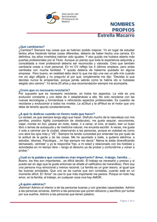 NOMBRES
PROPIOS
Estrella Macarro
Página 3 de 6
¿Qué cambiarías?
¿Cambiar? Siempre hay cosas que se habrían podido mejorar. Yo en lugar de estudiar
tantos años haciendo tantas cosas diferentes, debería de haber hecho una carrera. En
definitiva, los años invertidos habrían sido iguales. Y eso quizás me hubiera abierto más
puertas profesionales por el Titulo. Aunque yo pienso que toda la experiencia adquirida y
consolidada a nivel profesional debería ser reconocida y valorada. Creo que también
cambiaría cosas a nivel personal. En mi CV reflejo los 4 últimos empleos, pero antes
cambiaba con mucha facilidad. Y quizás debería de haberme quedado en alguna
empresa. Pero bueno, en realidad debo decir lo que me dijo una vez un jefe mío cuando
me vio algo afligida y no pregunto el por qué, simplemente me dijo: “Decidas lo que
decidas nunca te arrepientas, porque jamás sabrás como te habría ido si hubieses
elegido otro camino”. Yo tenía 20 años y esa recomendación siempre me acompaña.
¿Crees que es necesario reciclarte?
Por supuesto que es necesario reciclarse, en todos los aspectos. La vida es una
evolución constante y uno debe de ir adaptándose a ella. No solo reciclarse con las
nuevas tecnologías y formándose o reforzando aspectos profesionales. Es cuestión de
reciclarse y evolucionar a todos los niveles. La aCtitud y la aPtitud es el motor que uno
debe de tenerlo apunto constantemente.
¿A qué te dedicas cuando no tienes nada que hacer?
La verdad, es que siempre tengo algo que hacer. Disfruto mucho de la naturaleza con mis
perrillos, practico Agility (competición de obstáculos), me gusta esquiar, excursiones,
viajar, montar en bici, pasear en moto, bailar, ir a cenar, el cine, el teatro, leer un buen
libro o temas de autoayuda y de medicina natural, me encanta escribir. A veces, me gusta
ir sola a caminar por la ciudad, observando a las personas, porque en soledad es como
uno abre los ojos más y “VE”. Siempre he tenido curiosidad por entender los por qués de
la actitud de la gente y de las cosas. Me he apuntado a baile, a guitarra eléctrica, a
estudiar, idiomas, Psicología….mi hijo siempre me decía:” Mama te estás diversificando
demasiado, céntrate” y yo le respondía:”hijo, a mi edad y relacionado con los hobbies y
actividades en mi tiempo libre – tengo el derecho ya de probar y confundirme y volver a
probar.”
¿Cuál es la palabra que consideras más importante? Amor, trabajo, familia….
Bueno, los tres son importantes…es difícil decidir. El trabajo es necesario y preciso y si
puede ser en algo que te guste entonces se añade el calificativo de maravilloso. Pero soy
una persona muy emocional y menos racional. La familia es un gran tesoro, al igual que
las buenas amistades. Que uno se da cuenta que son contadas, cuando está en un
momento difícil. El “Amor” es casi lo que más importante me parece. Porque en todo hay
amor, en la familia, el trabajo, en cualquier cosa viva hay AMOR.
¿A quién admiras?
¡Admirar! Admiro el interior a de las personas buenas y con grandes capacidades. Admiro
a las personas sinceras. Admiro a las personas que ponen esfuerzo y sacrificio por luchar
por sus sueños. Admiro a las personas que tienen palabra.
 