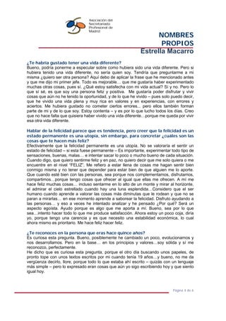 NOMBRES
PROPIOS
Estrella Macarro
Página 4 de 6
¿Te habría gustado tener una vida diferente?
Bueno, podría ponerme a especular sobre como hubiera sido una vida diferente. Pero si
hubiera tenido una vida diferente, no sería quien soy. Tendría que preguntarme a mi
misma ¿quiero ser otra persona? Aquí debo de aplicar la frase que he mencionado antes
y que me dijo mi primer jefe. Todo es mejorable… que me gustaría haber experimentado
muchas otras cosas, pues sí. ¿Qué estoy satisfecha con mi vida actual? Sí y no. Pero lo
que sí sé, es que soy una persona feliz y positiva. Me gustaría poder disfrutar y vivir
cosas que aún no he tenido la oportunidad, y de lo que he vivido – pues solo puedo decir,
que he vivido una vida plena y muy rica en valores y en experiencias, con errores y
aciertos. Me hubiera gustado no cometer ciertos errores... pero ellos también forman
parte de mi y de lo que soy. Estoy contenta – y es por lo que lucho todos los días. Creo
que no hace falta que quisiera haber vivido una vida diferente…porque me queda por vivir
esa otra vida diferente.
Hablar de la felicidad parece que es tendencia, pero creer que la felicidad es un
estado permanente es una utopía, sin embargo, para concretar ¿cuáles son las
cosas que te hacen más feliz?
Efectivamente que la felicidad permanente es una utopía. No se valoraría el sentir un
estado de felicidad – si esta fuese permanente – Es importante, experimentar todo tipo de
sensaciones, buenas, malas… e intentar sacar lo poco o mucho bueno de cada situación.
Cuando digo, que quiero sentirme feliz y en paz, no quiero decir que me solo quiera o me
encuentre en el nivel “FELIZ”. Me refiero a estar llena de cosas me hagan sentir bien
conmigo misma y no tener que depender para estar bien de que alguien me lo aporte.
Que cuando esté bien con las personas, sea porque nos complementamos, disfrutamos,
compartimos…porque tengo cosas que ofrecer al igual que ellas me ofrecen. A mí me
hace feliz muchas cosas… incluso sentarme en lo alto de un monte y mirar al horizonte,
el admirar el cielo estrellado cuando hay una luna esplendida…Considero que el ser
humano cuando aprende a valorar las cosas más diminutas que le rodean y que no se
paran a mirarlas… en ese momento aprende a saborear la felicidad. Disfruto ayudando a
las personas… y eso a veces he intentado analizar y he pensado ¿Por qué? Será un
aspecto egoísta. Ayudo porque es algo que me aporta a mí. Bueno, sea por lo que
sea…intento hacer todo lo que me produce satisfacción. Ahora estoy un poco coja, diría
yo, porque tengo una carencia y es que necesito una estabilidad económica, lo cual
ahora mismo es prioritario. Me hace feliz hacer feliz.
¿Te reconoces en la persona que eras hace quince años?
Es curiosa esta pregunta. Bueno, posiblemente he cambiado un poco, evolucionamos y
nos desarrollamos. Pero en la base… en los principios y valores…soy sólida y sí me
reconozco, perfectamente.
He dicho que es curiosa esta pregunta, porque el otro día buscando unos papeles, de
pronto tope con unos textos escritos por mi cuando tenía 19 años…y bueno, no me da
vergüenza decirlo, llore, porque todo lo que estaba ahí escrito – quizás con un lenguaje
más simple – pero lo expresado eran cosas que aún yo sigo escribiendo hoy y que siento
igual hoy.
 