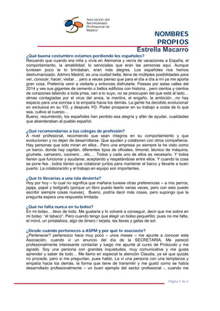 NOMBRES
PROPIOS
Estrella Macarro
Página 5 de 6
¿Qué buena costumbre estamos perdiendo los españoles?
Recuerdo que cuando era niña y vivía en Alemania y venía de vacaciones a España, el
comportamiento, la amabilidad, lo serviciales que eran las personas aquí. Aunque
tuviesen poco te lo brindaban, eran más alegres. Los españoles nos hemos
deshumanizado. Admiro Madrid, es una ciudad bella, llena de múltiples posibilidades para
ver, conocer, hacer, visitar… pero a veces pienso que para el día a día a mí ya me aporta
gran cosa. Preferiría venir a visitarla y entonces disfrutarla. Paseas por estas calles del
2014 y ves sus gigantes de cemento o bellos edificios con historia…pero cientos y cientos
de corazones latiendo a toda prisa, van a lo suyo, no se preocupan del que está al lado…
almas contagiadas por el virus del ansia, la mentira, el engaño, la ambición…no hay
espacio para una sonrisa o la empatía hacia los demás. La gente ha decidido evolucionar
en exclusiva en su YO, y después YO. Poder prosperar en su trabajo a costa de lo que
sea, cultivo al cuerpo…
Bueno, resumiendo, los españoles han perdido esa alegría y afán de ayudar, cualidades
que abanderaban al pueblo español.
¿Qué recomendarías a tus colegas de profesión?
A nivel profesional, recomiendo que sean íntegros en su comportamiento y que
evolucionen y no dejen de desarrollarse. Que ayuden y colaboren con otros compañeros.
Hay personas que solo miran en ellos…Pero una empresa yo siempre la he visto como
un barco, donde hay capitán, diferentes tipos de oficiales, timonel, técnico de máquina,
grumete, camarero, cocinero….etc.… Todos y cada uno de ellos es necesario. Y todos
tienen que funcionar y ayudarse, aceptando y respetándose entre ellos. Y cuando la cosa
se pone fea…todos tienen que colaborar juntos para mantener el barco y llevarle a buen
puerto. La colaboración y el trabajo en equipo son importantes.
¿Qué te llevarías a una isla desierta?
Hoy por hoy – lo cual no significa que mañana tuviese otras preferencias – a mis perros,
jajaja, papel y bolígrafo (porque un libro puedo leerlo varias veces, pero con esto puedo
escribir siempre cosas nuevas). Bueno, podría decir más cosas, pero supongo que la
pregunta espera una respuesta limitada.
¿Qué no falta nunca en tu bolso?
En mi bolso….llevo de todo. Me gustaría y lo volveré a conseguir, decir que me sobra en
mi bolso: “el tabaco”. Pero cuando tengo que elegir un bolso pequeñito: pues no me falta,
el móvil, un pintalabios, algo de dinero / tarjeta, las llaves y gafas de sol.
¿Desde cuándo perteneces a ASPM y por qué te asociaste?
¿Pertenecer? pertenezco hace muy poco – unos meses – me apunte a conocer esta
Asociación, cuando vi un anuncio del día de la SECRETARIA. Me pareció
profesionalmente interesante contactar y luego me apunté al curso de Protocolo y me
agradó. Soy una persona con grandes inquietudes, muy comunicativa y me gusta
aprender y saber de todo… Me llamo en especial la atención Claudia, ya sé que quizás
no procede, pero si me preguntan, pues hablo. La vi una persona con una templanza y
empatía hacia los demás, la forma que tiene de transmitir y me gustó como se había
desarrollado profesionalmente – un buen ejemplo del sector profesional -, cuando me
 