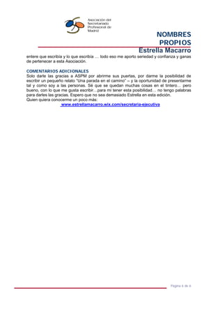NOMBRES
PROPIOS
Estrella Macarro
Página 6 de 6
entere que escribía y lo que escribía … todo eso me aporto seriedad y confianza y ganas
de pertenecer a esta Asociación.
COMENTARIOS ADICIONALES
Solo darle las gracias a ASPM por abrirme sus puertas, por darme la posibilidad de
escribir un pequeño relato “Una parada en el camino” – y la oportunidad de presentarme
tal y como soy a las personas. Sé que se quedan muchas cosas en el tintero… pero
bueno, con lo que me gusta escribir…para mi tener esta posibilidad… no tengo palabras
para darles las gracias. Espero que no sea demasiado Estrella en esta edición.
Quien quiera conocerme un poco más:
www.estrellamacarro.wix.com/secretaria-ejecutiva
 