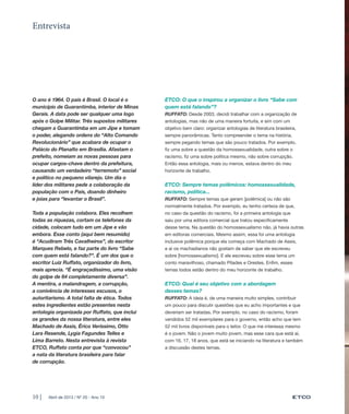Entrevista




O ano é 1964. O país é Brasil. O local é o      ETCO: O que o inspirou a organizar o livro “Sabe com
município de Guarantimba, interior de Minas     quem está falando”?
Gerais. A data pode ser qualquer uma logo       RUFFATO: Desde 2003, decidi trabalhar com a organização de
após o Golpe Militar. Três supostos militares   antologias, mas não de uma maneira fortuita, e sim com um
chegam a Guarantimba em um Jipe e tomam         objetivo bem claro: organizar antologias de literatura brasileira,
o poder, alegando ordens do “Alto Comando       sempre panorâmicas. Tento compreender o tema na história,
Revolucionário” que acabara de ocupar o         sempre pegando temas que são pouco tratados. Por exemplo,
Palácio do Planalto em Brasília. Afastam o      fiz uma sobre a questão da homossexualidade, outra sobre o
prefeito, nomeiam as novas pessoas para         racismo, fiz uma sobre política mesmo, não sobre corrupção.
ocupar cargos-chave dentro da prefeitura,       Então essa antologia, mais ou menos, estava dentro do meu
causando um verdadeiro “terremoto” social       horizonte de trabalho.
e político no pequeno vilarejo. Um dia o
líder dos militares pede a colaboração da       ETCO: Sempre temas polêmicos: homossexualidade,
população com o País, doando dinheiro           racismo, política...
e joias para “levantar o Brasil”.               RUFFATO: Sempre temas que geram [polêmica] ou não são
                                                normalmente tratados. Por exemplo, eu tenho certeza de que,
Toda a população colabora. Eles recolhem        no caso da questão do racismo, foi a primeira antologia que
todas as riquezas, cortam os telefones da       saiu por uma editora comercial que tratou especificamente
cidade, colocam tudo em um Jipe e vão           desse tema. Na questão do homossexualismo não, já havia outras
embora. Esse conto (aqui bem resumido)          em editoras comerciais. Mesmo assim, essa foi uma antologia
é “Acudiram Três Cavalheiros”, do escritor      inclusive polêmica porque ela começa com Machado de Assis,
Marques Rebelo, e faz parte do livro “Sabe      e aí os machadianos não gostam de saber que ele escreveu
com quem está falando?”. É um dos que o         sobre [homossexualismo]. E ele escreveu sobre esse tema um
escritor Luiz Ruffato, organizador do livro,    conto maravilhoso, chamado Pílades e Orestes. Enfim, esses
mais aprecia. “É engraçadíssimo, uma visão      temas todos estão dentro do meu horizonte de trabalho.
do golpe de 64 completamente diversa”.
A mentira, a malandragem, a corrupção,          ETCO: Qual é seu objetivo com a abordagem
a conivência de interesses escusos, o           desses temas?
autoritarismo. A total falta de ética. Todos    RUFFATO: A ideia é, de uma maneira muito simples, contribuir
estes ingredientes estão presentes nesta        um pouco para discutir questões que eu acho importantes e que
antologia organizada por Ruffato, que inclui    deveriam ser tratadas. Por exemplo, no caso do racismo, foram
os grandes da nossa literatura, entre eles      vendidos 52 mil exemplares para o governo, então acho que tem
Machado de Assis, Érico Veríssimo, Otto         52 mil livros disponíveis para o leitor. O que me interessa mesmo
Lara Resende, Lygia Fagundes Telles e           é o jovem. Não o jovem muito jovem, mas esse cara que está aí,
Lima Barreto. Nesta entrevista à revista        com 16, 17, 18 anos, que está se iniciando na literatura e também
ETCO, Ruffato conta por que “convocou”          a discussão destes temas.
a nata da literatura brasileira para falar
de corrupção.




10 |   Abril de 2013 / Nº 20 - Ano 10
 