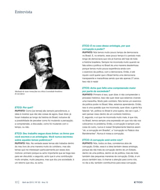 Entrevista




                                                                  ETCO: E no caso dessa antologia, por que
                                                                  corrupção e poder?
                                                                  RUFFATO: Nós temos muito pouco tempo de democracia
                                                                  no Brasil. E, no entanto, esse pouco tempo é o período mais
                                                                  longo de democracia que nós já tivemos até hoje de toda
                                                                  a história brasileira. Sempre me incomoda muito quando se
                                                                  fala sobre a política no Brasil de uma maneira desdenhosa
                                                                  porque temos muito pouca experiência ainda com
                                                                  o exercício da política, com a democracia. Então, é até
                                                                  injusto você querer que o Brasil tenha uma democracia
                                                                  transparente e maravilhosa sendo que são apenas 27 anos.
                                                                  Isso não é nada!


                                                                  ETCO: Acha que falta uma compreensão maior
Machado de Assis: ironia fina na crítica à sociedade brasileira   por parte da sociedade?
de sua época                                                      RUFFATO: Primeiro é isso, quer dizer, é não compreender o
                                                                  processo histórico. Isso não quer dizer que estamos vivendo
                                                                  uma maravilha. Muito pelo contrário. Nós temos um exercício
                                                                  da política podre no Brasil. Mas, estamos aprendendo. Então,
ETCO: Por quê?                                                    isso é uma questão que me incomoda, quer dizer, a gente fica
RUFFATO: Como [os temas] são sempre panorâmicos, a                falando “ah, política no Brasil é uma sujeira, não sei o quê...”
ideia é mostrar que não são coisas de agora. Quer dizer, já       sem pensar nisso dentro de um contexto histórico.
foram tratados ao longo da história do Brasil, inclusive dá       E, segundo, e aí que me incomoda muito mais, é que nós,
a possibilidade de perceber como foi mudando a percepção,         no Brasil, temos sempre uma expressão em que nós não nos
a compreensão, a discussão, como foi mudando com o                colocamos no problema. Então, a corrupção é sempre uma
tempo, ou não.                                                    coisa do outro, nunca é nossa! Simplesmente falamos assim
                                                                  “ah, a corrupção em Brasília”, a “corrupção no Palácio dos
ETCO: Seu trabalho segue duas linhas: os livros que               Bandeirantes”. Nunca é nossa a corrupção.
você escreve e as antologias. Você nunca escreveu
sobre aqueles temas polêmicos?                                    ETCO: A corrupção está entre nós?
RUFFATO: Não. Na verdade esses temas são tratados dentro          RUFFATO: Nós, todos os dias, cometemos atos de
do meu livro de uma maneira muito do cotidiano, mas são           corrupção. Então, essa é a ideia também dessa antologia,
temas que me interessam particularmente por esses dois            porque ela não trata da corrupção dentro de um Estado,
motivos: primeiro porque eu acho importante que se traga isso     dentro de uma política, dentro só de política, mas ela trata
para ser discutido; e segundo, acho que é uma contribuição        também das pequenas maneiras de corrupção. Então, é um
muito simples, muito pequena, mas que dou pra sociedade, é        pouco também isso, é chamar a atenção para como nós,
um retorno que dou, eu acho.                                      no dia a dia, também contribuímos para essa corrupção.




12 |     Abril de 2013 / Nº 20 - Ano 10
 