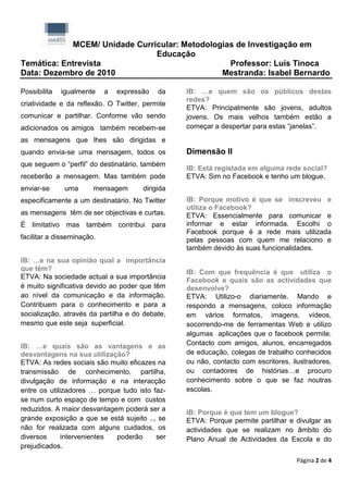 MCEM/ Unidade Curricular: Metodologias de Investigação em
                               Educação
Temática: Entrevista                             Professor: Luís Tinoca
Data: Dezembro de 2010                         Mestranda: Isabel Bernardo

Possibilita   igualmente    a   expressão   da    IB: …e quem são os públicos destas
                                                  redes?
criatividade e da reflexão. O Twitter, permite
                                                  ETVA: Principalmente são jovens, adultos
comunicar e partilhar. Conforme vão sendo         jovens. Os mais velhos também estão a
adicionados os amigos também recebem-se           começar a despertar para estas “janelas”.
as mensagens que lhes são dirigidas e
quando envia-se uma mensagem, todos os            Dimensão II
que seguem o “perfil” do destinatário, também
                                                  IB: Está registada em alguma rede social?
receberão a mensagem. Mas também pode             ETVA: Sim no Facebook e tenho um blogue.
enviar-se      uma      mensagem       dirigida
especificamente a um destinatário. No Twitter     IB: Porque motivo é que se inscreveu e
                                                  utiliza o Facebook?
as mensagens têm de ser objectivas e curtas.      ETVA: Essencialmente para comunicar e
É limitativo mas também contribui para            informar e estar informada. Escolhi o
                                                  Facebook porque é a rede mais utilizada
facilitar a disseminação.                         pelas pessoas com quem me relaciono e
                                                  também devido às suas funcionalidades.
IB: …e na sua opinião qual a importância
que têm?
                                                  IB: Com que frequência é que utiliza o
ETVA: Na sociedade actual a sua importância
                                                  Facebook e quais são as actividades que
é muito significativa devido ao poder que têm     desenvolve?
ao nível da comunicação e da informação.          ETVA: Utilizo-o diariamente. Mando e
Contribuem para o conhecimento e para a           respondo a mensagens, coloco informação
socialização, através da partilha e do debate,    em vários formatos, imagens, vídeos,
mesmo que este seja superficial.                  socorrendo-me de ferramentas Web e utilizo
                                                  algumas aplicações que o facebook permite.
IB: …e quais são as vantagens e as                Contacto com amigos, alunos, encarregados
desvantagens na sua utilização?                   de educação, colegas de trabalho conhecidos
ETVA: As redes sociais são muito eficazes na      ou não, contacto com escritores, ilustradores,
transmissão de conhecimento, partilha,            ou contadores de histórias…e procuro
divulgação de informação e na interacção          conhecimento sobre o que se faz noutras
entre os utilizadores … porque tudo isto faz-     escolas.
se num curto espaço de tempo e com custos
reduzidos. A maior desvantagem poderá ser a
                                                  IB: Porque é que tem um blogue?
grande exposição a que se está sujeito .., se     ETVA: Porque permite partilhar e divulgar as
não for realizada com alguns cuidados, os         actividades que se realizam no âmbito do
diversos      intervenientes poderão      ser     Plano Anual de Actividades da Escola e do
prejudicados.

                                                                                    Página 2 de 4
 