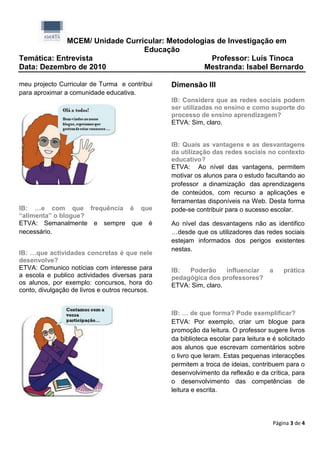 MCEM/ Unidade Curricular: Metodologias de Investigação em
                               Educação
Temática: Entrevista                             Professor: Luís Tinoca
Data: Dezembro de 2010                         Mestranda: Isabel Bernardo

meu projecto Curricular de Turma e contribui     Dimensão III
para aproximar a comunidade educativa.
                                                 IB: Considera que as redes sociais podem
                                                 ser utilizadas no ensino e como suporte do
                                                 processo de ensino aprendizagem?
                                                 ETVA: Sim, claro.


                                                 IB: Quais as vantagens e as desvantagens
                                                 da utilização das redes sociais no contexto
                                                 educativo?
                                                 ETVA: Ao nível das vantagens, permitem
                                                 motivar os alunos para o estudo facultando ao
                                                 professor a dinamização das aprendizagens
                                                 de conteúdos, com recurso a aplicações e
                                                 ferramentas disponíveis na Web. Desta forma
IB: …e com que frequência é que                  pode-se contribuir para o sucesso escolar.
“alimenta” o blogue?
ETVA: Semanalmente e sempre que é                Ao nível das desvantagens não as identifico
necessário.                                      …desde que os utilizadores das redes sociais
                                                 estejam informados dos perigos existentes
                                                 nestas.
IB: …que actividades concretas é que nele
desenvolve?
ETVA: Comunico notícias com interesse para       IB:  Poderão      influenciar       a    prática
a escola e publico actividades diversas para     pedagógica dos professores?
os alunos, por exemplo: concursos, hora do       ETVA: Sim, claro.
conto, divulgação de livros e outros recursos.


                                                 IB: … de que forma? Pode exemplificar?
                                                 ETVA: Por exemplo, criar um blogue para
                                                 promoção da leitura. O professor sugere livros
                                                 da biblioteca escolar para leitura e é solicitado
                                                 aos alunos que escrevam comentários sobre
                                                 o livro que leram. Estas pequenas interacções
                                                 permitem a troca de ideias, contribuem para o
                                                 desenvolvimento da reflexão e da crítica, para
                                                 o desenvolvimento das competências de
                                                 leitura e escrita.




                                                                                      Página 3 de 4
 