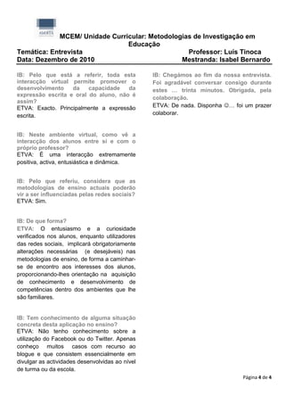 MCEM/ Unidade Curricular: Metodologias de Investigação em
                               Educação
Temática: Entrevista                             Professor: Luís Tinoca
Data: Dezembro de 2010                         Mestranda: Isabel Bernardo

IB: Pelo que está a referir, toda esta           IB: Chegámos ao fim da nossa entrevista.
interacção virtual permite promover o            Foi agradável conversar consigo durante
desenvolvimento    da    capacidade   da         estes … trinta minutos. Obrigada, pela
expressão escrita e oral do aluno, não é
                                                 colaboração.
assim?
ETVA: Exacto. Principalmente a expressão         ETVA: De nada. Disponha … foi um prazer
escrita.                                         colaborar.


IB: Neste ambiente virtual, como vê a
interacção dos alunos entre si e com o
próprio professor?
ETVA: É uma interacção extremamente
positiva, activa, entusiástica e dinâmica.


IB: Pelo que referiu, considera que as
metodologias de ensino actuais poderão
vir a ser influenciadas pelas redes sociais?
ETVA: Sim.


IB: De que forma?
ETVA: O entusiasmo e a curiosidade
verificados nos alunos, enquanto utilizadores
das redes sociais, implicará obrigatoriamente
alterações necessárias (e desejáveis) nas
metodologias de ensino, de forma a caminhar-
se de encontro aos interesses dos alunos,
proporcionando-lhes orientação na aquisição
de conhecimento e desenvolvimento de
competências dentro dos ambientes que lhe
são familiares.


IB: Tem conhecimento de alguma situação
concreta desta aplicação no ensino?
ETVA: Não tenho conhecimento sobre a
utilização do Facebook ou do Twitter. Apenas
conheço muitos casos com recurso ao
blogue e que consistem essencialmente em
divulgar as actividades desenvolvidas ao nível
de turma ou da escola.
                                                                               Página 4 de 4
 