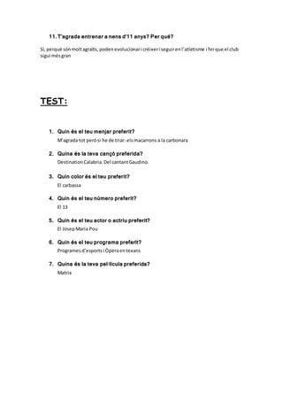 11.T’agrada entrenar a nens d’11 anys? Per qué?
Sí, perquè sónmoltagraïts, podenevolucionari créixeri seguirenl’atletisme i ferque el club
sigui mésgran
TEST:
1. Quin és el teu menjar preferit?
M’agrada tot peròsi he de triar: elsmacarrons a la carbonara
2. Quina és la teva cançó preferida?
DestinationCalabria.Del cantantGaudino.
3. Quin color és el teu preferit?
El carbassa
4. Quin és el teu número preferit?
El 13
5. Quin és el teu actor o actriu preferit?
El JosepMaria Pou
6. Quin és el teu programa preferit?
Programesd’esportsi Òperaentexans
7. Quina és la teva pel·lícula preferida?
Matrix
 