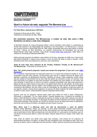 http://www.computerworld.com.br
NEGÓCIOS > INTERNET


Qual é o futuro da web, segundo Tim Berners-Lee
(http://computerworld.uol.com.br/negocios/2007/07/09/idgnoticia.2007-07-09.9970442373)

Por Peter Moon, especial para o IDG Now!

Publicada em 09 de julho de 2007 - 15h00
Atualizada em 23 de janeiro de 2009 - 09h52

Em entrevista exclusiva, Tim Berners-Lee, o criador da web, fala como a Web
Semântica vai deixar a rede mais inteligente.

O Dicionário Houaiss da Língua Portuguesa define o termo semântico como sendo “o componente do
sentido das palavras e da interpretação das sentenças e dos enunciados”. Tim Berners-Lee, o homem
que inventou sozinho a World Wide Web em 1989, pegou emprestado este termo para batizar a internet
do futuro. Trata-se da Web Semântica, um conjunto revolucionário de tecnologias que ele está
desenvolvendo neste exato momento, como diretor do World Wide Web Consortium, órgão ligado ao
Instituto de Tecnologia de Massachusetts (MIT).

Nesta entrevista exclusiva por telefone, este londrino de 52 anos, agraciado em 2004 com o título de Sir
pela Rainha Elizabeth II, explica como imagina o futuro da maior de todas as redes e decreta: a Web
Semântica será muito mais poderosa do que tudo o que conhecemos.

Antes de mais nada, devo chamá-lo de Sir Timothy, Professor Timothy ou Mr. Berners-Lee?
Tim Berners-Lee – Você pode me chamar de Tim.

Bem, Tim, minha primeira pergunta é aquela que sempre lhe perguntam: O que vem a ser a Web
Semântica?
Sim, é verdade. Frequentemente me perguntam sobre isso. E o modo mais simples de explicar é: no seu
computador você tem seus arquivos, os documentos que você lê, e existem arquivos de dados como
agendas, programas de planejamento financeiro, planilhas de cálculo. Estes programas contêm dados
que são usados em documentos fora da web. Eles não podem ser colocados na web. Um exemplo: você
está procurando uma página na web para encontrar uma palestra que quer assistir ou um evento que
quer participar. O evento tem um local e um horário e pessoas associadas a ele. Mas você precisa ler a
página da web ao mesmo tempo em que abre a sua agenda para inserir as informações. Se quiser achar
novamente aquela página, terá que digitar o seu endereço para ela voltar até ela. Se quiser os detalhes
corporativos das pessoas, terá que cortar e colar as informações de uma página na web para dentro da
sua agenda, porque o arquivo da sua agenda e os arquivos de dados originais não estão integrados com
os dados na web. Assim, a Web Semântica trata da integração desses dados.

Quando você usa um aplicativo, deveria poder inserir seus dados de modo a poder configurá-los,
informando o computador: “Eu vou nesta reunião”. Quando dissesse isso, a máquina iria entender os
dados. A Web Semântica é sobre a colocação de arquivos de dados na web. Não é apenas uma web de
documentos, mas também de dados. A tecnologia de dados da Web Semântica terá muitas aplicações,
todas interconectadas. Pela primeira vez haverá um formato comum de dados para todos os aplicativos,
permitindo que os bancos de dados e as páginas da web troquem arquivos.

Mas, afinal, qual é a diferença entre uma web de documentos e outra de dados?
Existem muitas diferenças. Pegue, por exemplo, os seus dados financeiros. Existem duas formas de
observá-los. Se olhar numa página normal na web, eles parecem com uma folha de papel. A única coisa
que se pode fazer é lê-los. Mas se observá-los num site da Web 3.0, você poderá, por exemplo, usar um
mecanismo de busca para alterar a ordem dos dados, obtendo desta forma um acesso muito melhor aos
mesmos.

Hoje, antes de realizar uma tarefa como pagar seus impostos, você precisa de um programa de
gerenciamento financeiro. Ao fazê-lo, os dados não são carregados como uma página na web, mas como
arquivos de dados. Esta é a diferença entre documentos e dados. Quando você procura documentos nos
 