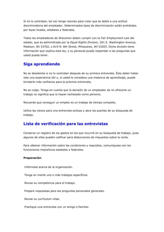 Si no lo contratan, tal vez tenga razones para creer que se debió a una actitud
discriminatoria del empleador. Determinados tipos de discriminación están prohibidos
por leyes locales, estatales y federales.
Todos los empleadores de Wisconsin deben cumplir con la Fair Employment Law del
estado, que es administrada por la Equal Rights Division, 201 E. Washington Avenue,
Madison, WI 53702, o 819 N. 6th Street, Milwaukee, WI 53203. Dicha división tiene
información que explica esta ley, y su personal puede responder a las preguntas que
usted pueda tener.
Siga aprendiendo
No se desaliente si no lo contratan después de su primera entrevista. Ésta deber haber
sido una experiencia útil y, si usted lo considera una instancia de aprendizaje, puede
brindarle más confianza para la próxima entrevista.
No se culpe. Tenga en cuenta que la decisión de un empleador de no ofrecerle un
trabajo no significa que lo hayan rechazado como persona.
Recuerde que conseguir un empleo es un trabajo de tiempo completo.
Utilice las claves para una entrevista exitosa y abra las puertas de su búsqueda de
trabajo.
Lista de verificación para las entrevistas
Conserve un registro de los gastos en los que incurrió en su búsqueda de trabajo, pues
algunos de ellos pueden calificar para deducciones de impuestos sobre la renta.
Para obtener información sobre las condiciones y requisitos, comuníquese con los
funcionarios impositivos estatales y federales.
Preparación:
Infórmese acerca de la organización.
Tenga en mente uno o más trabajos específicos.
Revise su competencia para el trabajo.
Prepare respuestas para las preguntas personales generales.
Revise su currículum vitae.
Practique una entrevista con un amigo o familiar.
 