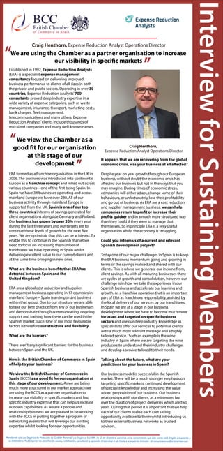 According to the law of personal protection 15/1999, from 13th of December, we bring to you knowegde that this e-mail is only
delivered to the adresesee. You can apply the of acess, return, cancelation and oposition to the following address at
comunicaciones@britchamber.com
Newton Freire, Country Director Diageo España y Portu-
galNewton Freire, Country Director Diageo España y
Portugal
Craig Henthorn,
Expense Reduction Analyst Operations Director
Established in 1992, Expense Reduction Analysts
(ERA) is a specialist expense management
consultancy focused on delivering improved
business performance to clients of all sizes in both
the private and public sectors. Operating in over 30
countries, Expense Reduction Analysts’700
consultants proved deep industry expertise in a
wide variety of expense categories, such as waste
management, insurance, transport, marketing costs,
bank charges, fleet management,
telecommunications and many others. Expense
Reduction Analysts’clients include thousands of
mid-sized companies and many well-known names.
ERA formed as a franchise organisation in the UK in
2006. The business was introduced into continental
Europe as a franchise concept and rolled out across
various countries – one of the first being Spain. In
Spain we have 34 businesses operating and across
mainland Europe we have over 280. All of our
business activity through mainland Europe is
supported from the UK. Spain is one of our top
three countries in terms of savings generated for
client organisations alongside Germany and Finland.
Our business has grown by over 20% every year
during the last three years and our targets are to
continue those levels of growth for the next five
years. We are optimistic that this can be achieved. To
enable this to continue in the Spanish market we
need to focus on increasing the number of
franchisees we have operating in Spain whilst
delivering excellent value to our current clients and
at the same time bringing in new ones.
What are the business benefits that ERA has
detected between Spain and the
United Kingdom?
ERA are a global cost reduction and supplier
management business operating in 17 countries in
mainland Europe – Spain is an important business
within that group. Due to our structure we are able
to take our best practice from any of our businesses
and demonstrate through communicating, ongoing
support and training how these can be used in the
Spanish market place. One of our most favourable
factors is therefore our structure and flexibility.
What are the barriers?
There aren’t any significant barriers for the business
between Spain and the UK.
How is the British Chamber of Commerce in Spain
of help to your business?
We view the British Chamber of Commerce in
Spain (BCCS) as a good fit for our organisation at
this stage of our development. As we are being
much more structured in our market approach we
are using the BCCS as a partner organisation to
increase our visibility in specific markets and find
specific industry expertise that can help us increase
our own capabilities. As we are a people and
relationship business we are pleased to be working
with the BCCS in putting together a program of
networking events that will leverage our existing
expertise whilst looking for new opportunities.
It appears that we are recovering from the global
economic crisis, was your business at all affected?
Despite year on year growth through our European
business, without doubt the economic crisis has
affected our business but not in the ways that you
may imagine. During times of economic stress,
companies will either adapt, change some of their
behaviours, or unfortunately lose their profitability
and go out of business. As ERA are a cost reduction
and supplier management business, we can help
companies return to profit or increase their
profits quicker and in a much more structured way
than they could if they were to manage that
themselves. So in principle ERA is a very useful
organisation whilst the economy is struggling.
Could you inform us of a current and relevant
Spanish development project?
Today one of our major challenges in Spain is to keep
the ERA business momentum going and growing in
terms of the savings realised and shared with our
clients. This is where we generate our income from,
client savings. As with all maturing businesses there
are cycles of growth and consolidation, however our
challenge is in how we take the experience in our
Spanish business and accelerate our learning and
growth. As a franchise operation that is an important
part of ERA as franchisors responsibility, assisted by
the local delivery of our services by our franchisees.
In Spain we are at a stage in our business
development where we have to become much more
focussed and targeted on specific business
sectors and use our deep industry knowledge as
specialists to offer our services to potential clients
with a much more relevant message and a highly
tailored service. Such an example is the wine
industry in Spain where we are targeting the wine
producers to understand their industry challenges
and develop a service tailored to their needs.
Talking about the future, what are your
predictions for your business in Spain?
Our business model is successful in the Spanish
market. There will be a much stronger emphasis on
targeting specific markets, continued development
of specialist knowledge and increasing the value
added proposition of our business. Our business
relationships with our clients, as a minimum, last
over the duration of project deliveries which are two
years. During that period it is important that we help
each of our clients realise each cost saving
opportunity available to them whilst introducing us
to their external business networks as trusted
advisors.
Atendiendo a la Ley Orgánica de Protección de Carácter Personal, Ley Orgánica 15/1999, de 13 de diciembre, ponemos en su conocimiento que este correo está dirigido únicamente a
su destinatario. Podrá ejercer los derechos de acceso, rectificación, cancelación y oposición dirigiendose a tal efecto a la siguiente dirección de comunicaciones@britchamber.com
We view the Chamber as a
good fit for our organisation
at this stage of our
development
“
”
We are using the Chamber as a partner organisation to increase
our visibility in specific markets
Craig Henthorn, Expense Reduction Analyst Operations Director
“
”
 
