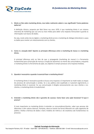 Os fundamentos do Marketing Direto




        1. Muito se fala sobre marketing direto, mas todos realmente sabem o seu significado? Como podemos
           defini-lo?

             A definição clássica, proposta por Bob Stone nos anos 1970, é que marketing direto é um sistema
             interativo de marketing que usa uma ou mais mídias para obter uma resposta mensurável e guarda as
             informações num banco de dados.

             Ou seja, muito antes da era digital, o marketing direto já era o marketing do diálogo (interativo) e usava
             os dados para manter um relacionamento com os clientes.




        2. Como é a atuação dele? Aponte as principais diferenças entre o marketing de massa e o marketing
           direto.


             A principal diferença está no fato de que a propaganda (marketing de massa) é a ferramenta
             fundamental para construção de marcas e criação de awareness na mente dos consumidores, enquanto
             o marketing direto é a ferramenta da ação, seu objetivo é sempre provocar uma resposta imediata.




        3. Quando é necessário e quando é essencial fazer o marketing direto?


             O marketing direto é necessário quando se busca uma resposta e é importante se medir todas as etapas
             do processo de comunicação e vendas. Se o seu público está espalhado e é possível segmentá-lo, o
             marketing direto é essencial. Se sua comunicação é dirigida exclusivamente aos seus clientes e ex-
             clientes, o marketing direto é insubstituível.




        4. Entender o marketing direto não é garantia de sucesso. Como fazer uma ação funcionar? O que é
           preciso?


             O mais importante no marketing direto é entender os consumidores/clientes, saber que pessoas são
             diferentes e têm valores diversos. Portanto, deve-se investir de forma diferente em cada segmento de
             público. Análise criteriosa de dados e bons modelos de métrica e de estatística são fundamentais no
             processo.




                                            ZipCode Tecnologia da Informação
Rua Joaquim Floriano, 413 - 3º andar – Itaim Bibi – CEP 04534-011 – Telefone: 0800 606 5588 – E-mail: faleconosco@zipcode.com.br
 