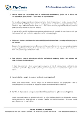 Os fundamentos do Marketing Direto


        5. Muitos acham que o marketing direto é simplesmente telemarketing. Quais são as mídias que
           abrangem essas ações? E qual é a importância de cada uma delas?


             Na verdade, muita gente ainda acredita que marketing direto é mala direta... É um dos grandes mitos. A
             primeira mídia de marketing direto foram os catálogos, depois os anúncios de resposta direta em mídia
             impressa. O que define o marketing direto não é a mídia (pode-se usar qualquer mídia, desde que a ação
             esteja focada na resposta e possa ser medida).

             O que vai definir a mídia ideal é o contexto do mercado, do ramo de atividade do anunciante e, mais que
             tudo, o canal pela qual os clientes respondem melhor em cada situação.



        6. Como uma empresa pode mensurar os resultados obtidos na campanha? O que é preciso para julgá-la
           um sucesso?

             Existem diversas técnicas de mensuração, mas a métrica que melhor aponta para o sucesso de uma ação
             ou de uma política de marketing direto é o retorno sobre o investimento, ou seja, quanto eu obtenho de
             lucro para cada real que invisto numa ação.




        7. Fale um pouco sobre a realidade do mercado brasileiro de marketing direto. Como estamos em
           relação ao mercado internacional?


             O Brasil não deixa nada a dever aos estrangeiros do ponto de vista de técnica, nossos profissionais são
             muito bem qualificados. O que ainda não temos, comparados com o mercado internacional, é a mesma
             escala.



        8. Como trabalhar a relação de marcas e vendas via marketing direto?


             Como disse anteriormente, a marca sempre vai ser melhor trabalhada pela propaganda. Cabe ao
             marketing direto, nas suas ações de geração de respostas, respeitar e valorizar a marca.



        9. Por fim, dê algumas dicas para quem pretende iniciar ou aprimorar as ações de marketing direto.


             Invista em conhecimento do seu mercado (banco de dados, modelos estatísticos). Não espere milagres
             de curtíssimo prazo. Teste tudo que for possível. Trabalhe com bons profissionais e forme sua equipe
             para não cometer erros primários.




                                            ZipCode Tecnologia da Informação
Rua Joaquim Floriano, 413 - 3º andar – Itaim Bibi – CEP 04534-011 – Telefone: 0800 606 5588 – E-mail: faleconosco@zipcode.com.br
 