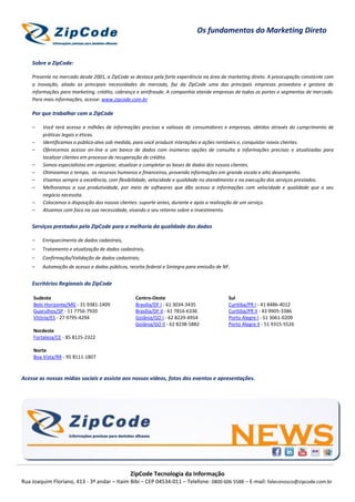 Os fundamentos do Marketing Direto


    Sobre a ZipCode:

    Presente no mercado desde 2001, a ZipCode se destaca pela forte experiência na área de marketing direto. A preocupação constante com
    a inovação, aliada as principais necessidades do mercado, faz da ZipCode uma das principais empresas provedora e gestora de
    informações para marketing, crédito, cobrança e antifraude. A companhia atende empresas de todos os portes e segmentos de mercado.
    Para mais informações, acesse: www.zipcode.com.br

    Por que trabalhar com a ZipCode

    –   Você terá acesso a milhões de informações precisas e valiosas de consumidores e empresas, obtidos através do cumprimento de
        práticas legais e éticas.
    –   Identificamos o público-alvo sob medida, para você produzir interações e ações rentáveis e, conquistar novos clientes.
    –   Oferecemos acesso on-line a um banco de dados com inúmeras opções de consulta a informações precisas e atualizadas para
        localizar clientes em processo de recuperação de crédito.
    –   Somos especialistas em organizar, atualizar e completar as bases de dados dos nossos clientes.
    –   Otimizamos o tempo, os recursos humanos e financeiros, provendo informações em grande escala e alto desempenho.
    –   Visamos sempre a excelência, com flexibilidade, velocidade e qualidade no atendimento e na execução dos serviços prestados.
    –   Melhoramos a sua produtividade, por meio de softwares que dão acesso a informações com velocidade e qualidade que o seu
        negócio necessita.
    –   Colocamos a disposição dos nossos clientes: suporte antes, durante e após a realização de um serviço.
    –   Atuamos com foco na sua necessidade, visando o seu retorno sobre o investimento.


    Serviços prestados pela ZipCode para a melhoria da qualidade dos dados

    –   Enriquecimento de dados cadastrais,
    –   Tratamento e atualização de dados cadastrais,
    –   Confirmação/Validação de dados cadastrais;
    –   Automação de acesso a dados públicos, receita federal e Sintegra para emissão de NF.


    Escritórios Regionais da ZipCode

    Sudeste                                      Centro-Oeste                              Sul
    Belo Horizonte/MG - 31 9381-1409             Brasília/DF I - 61 3034-3435              Curitiba/PR I - 41 8486-4012
    Guarulhos/SP - 11 7756-7920                  Brasília/DF II - 61 7816-6336             Curitiba/PR II - 43 9905-3386
    Vitória/ES - 27 9795-4294                    Goiânia/GO I - 62 8229-4954               Porto Alegre I - 51 3061-0209
                                                 Goiânia/GO II - 62 8238-5882              Porto Alegre II - 51 9315-5526
    Nordeste
    Fortaleza/CE - 85 8125-2322

    Norte
    Boa Vista/RR - 95 8111-1807



Acesse as nossas mídias sociais e assista aos nossos vídeos, fotos dos eventos e apresentações.




                                               ZipCode Tecnologia da Informação
Rua Joaquim Floriano, 413 - 3º andar – Itaim Bibi – CEP 04534-011 – Telefone: 0800 606 5588 – E-mail: faleconosco@zipcode.com.br
 