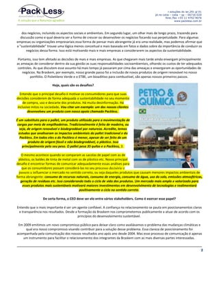 r.soluções do lar,291 gl 01
jd.rio cotia – cotia – sp – 06716-020
fone /fax +55 11 4702 9076
www.packless.com.br

dos negócios, incluindo os aspectos sociais e ambientais. Em segundo lugar, um olhar mais de longo prazo, trazendo para
discussão como e qual deveria ser a forma de crescer ou desenvolver os negócios focando sua perpetuidade. Para algumas
empresas ou organizações empresariais essa forma de pensar mais abrangente já era uma realidade, mas podemos afirmar que
a "sustentabilidade" trouxe uma lógica menos conceitual e mais baseada em fatos e dados sobre da importância de conduzir os
negócios dessa forma. Isso está motivando mais e mais empresas a considerarem os aspectos da sustentabilidade.
Portanto, isso tem afetado as decisões de mais e mais empresas. As que chegaram mais tarde ainda enxergam principalmente
as ameaças de considerar dentro da sua gestão as suas responsabilidades socioambientais, olhando os custos de ter adequados
controles. As que discutem esse assunto há mais tempo já passaram por cima das ameaças e enxergaram as oportunidades de
negócios. Na Braskem, por exemplo, nosso grande passo foi a inclusão de novos produtos de origem renovável no nosso
portfólio. O Polietileno Verde e o ETBE, um bioaditivo para combustível, são apenas nossos primeiros passos.
Hoje, quais são os desafios?
Entendo que o principal desafio é motivar os consumidores para que suas
decisões considerem de forma adequada a sustentabilidade no seu momento
de compra, uso e descarte dos produtos. Há muita desinformação. Há
inclusive mitos na sociedade. Vou citar um exemplo: um dos nossos clientes
desenvolveu um produto com nosso apoio chamado Packless.
É um substituto para o pallet, um produto utilizado para a movimentação de
cargas por meio de empilhadeiras. Tradicionalmente é feito de madeira, ou
seja, de origem renovável e biodegradável por natureza. Acredite, temos
estudos que analisaram os impactos ambientais do pallet tradicional e do
Packless. Em todos eles o do Packless é menor, apesar de ser feito de um
produto de origem fóssil e não biodegradável, o plástico. Isso
principalmente pelo seu peso. O pallet pesa 35 quilos e o Packless, 3.
O mesmo acontece quando se comparam as sacolas de papel com as de
plástico, os baldes de tinta de metal com os de plástico etc. Nosso principal
desafio é encontrar formas de comunicar adequadamente essas análises para
que os consumidores possam considerá-las no seu processo decisório e
passem a influenciar o mercado no sentido correto, ou seja daqueles produtos que causam menores impactos ambientais de
forma abrangente: consumo de recursos naturais, consumo de energia, consumo de água, uso do solo, emissões atmosféricas,
geração de resíduos etc. Isso considerando todo o ciclo de vida dos produtos. Um mercado mais amplo e valorizado para
esses produtos mais sustentáveis motivará maiores investimentos em desenvolvimento de tecnologias e realimentará
positivamente o ciclo no sentido correto.
De certa forma, o CEO deve ser elo entre vários stakeholders. Como é exercer esse papel?
Entendo que o mais importante é ser um agente confiável. A confiança no relacionamento se pauta em posicionamentos claros
e transparência nos resultados. Desde a formação da Braskem nos comprometemos publicamente a atuar de acordo com os
princípios do desenvolvimento sustentável.
Em 2009 emitimos um novo compromisso público para deixar claro como avaliávamos o problema das mudanças climáticas e
qual era nosso compromisso visando contribuir para a solução desse problema. Essa clareza de posicionamento foi
acompanhada pela comunicação dos nossos resultados ano após ano desde 2004. Mas esse processo de comunicação é apenas
um instrumento para facilitar o relacionamento dos integrantes da Braskem com as mais diversas partes interessadas.
2

 
