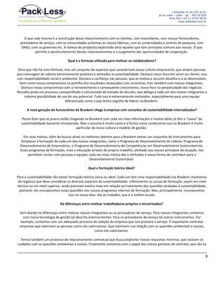 r.soluções do lar,291 gl 01
jd.rio cotia – cotia – sp – 06716-020
fone /fax +55 11 4702 9076
www.packless.com.br

O que vale mesmo é a construção desse relacionamento com os clientes, com investidores, com nossos fornecedores,
prestadores de serviço, com as comunidades próximas às nossas fábricas, com as universidades e centros de pesquisa, com
ONGs, com os governos etc. A clareza de propósito explicitada atrai aqueles que tem princípios comuns aos nossos. O que
permite o aprofundamento desses relacionamentos e o surgimento das oportunidades de cooperação.
Qual é a formula utilizada para motivar os colaboradores?
Diria que não há uma fórmula, mas um conjunto de aspectos que caracterizam nossa cultura empresarial, que atraem pessoas
que comungam de valores extremamente positivos e alinhados à sustentabilidade. Destaco nosso foco em servir ao cliente, mas
com responsabilidade social e ambiental. Destaco a confiança nas pessoas, que as motiva a assumir desafios e a se desenvolver,
bem como nosso compromisso na partilha dos resultados alcançados com acionistas, mas também com nossos integrantes.
Destaco nosso compromisso com o reinvestimento e consequente crescimento, nosso foco na perpetuidade dos negócios.
Ressalto ainda um processo compartilhado e estruturado de tomada de decisão, que delega a cada um dos nossos integrantes a
máxima possibilidade de uso do seu potencial. Tudo isso é extremamente motivador, especialmente para uma equipe
diferenciada como a que tenho orgulho de liderar na Braskem.
A nova geração de funcionários da Braskem chega à empresa com conceitos de sustentabilidade internalizados?
Posso dizer que os jovens estão chegando na Braskem com cada vez mais informações e muitos deles já têm a "causa" da
sustentabilidade bastante incorporada. Mas o assunto é muito vasto e a forma como conduzimos isso na Braskem é muito
particular da nossa cultura e modelo de gestão.
Por esse motivo, além de buscar atrair os melhores talentos para a Braskem temos um conjuntos de instrumentos para
fortalecer a formação de cada um dos nossos integrantes, como o Programa de Desenvolvimento de Lideres, Programa de
Desenvolvimento de Empresários, o Programa de Desenvolvimento de Competências em Desenvolvimento Sustentável etc.
Esses programas de formação, mais a educação através do próprio trabalho, alinhado aos nossos princípios de atuação, nos
permitem contar com pessoas e equipes cada vez mais motiva das e alinhadas à nosso forma de contribuir para o
Desenvolvimento Sustentável.
Qual a formação teórica ideal?
Para a sustentabilidade não existe formação teórica única ou ideal. Cada um tem uma responsabilidade (na Braskem chamamos
de negócio) que deve considerar os diversos aspectos da sustentabilidade. Infelizmente os cursos de formação, sejam em nível
técnico ou em nível superior, ainda precisam evoliur mais em relação ao tratamento das questões atreladas à sustentabilidade,
portanto nós incorporamos essas questões nos nossos programas internos de formação. Mas, principalmente, incorporamos
isso no nosso diaa- dia do trabalho, que é a melhor escola.
Há diferenças entre motivar trabalhadores próprios e terceirizados?
Sem dúvida há diferenças entre motivar nossos integrantes ou os prestadores de serviço. Para nossos integrantes contamos
com nossa tecnologia de gestão (já descrita anteriormente). Para os prestadores de serviço há outros instrumentos. Por
exemplo, contamos com um adequado processo de seleção da empresa que nos prestará o serviço. É importante contratar
empresas que valorizem as pessoas como nós valorizamos. Que valorizem sua relação com as questões ambientais e sociais,
como nós valorizamos.
Temos também um processo de relacionamento contratual que busca explicitar nossos requisitos mínimos, que incluem os
cuidados com as questões ambientais e sociais. Finalmente contamos com o papel dos nossos gestores de contrato, que são os
3

 