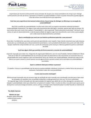 r.soluções do lar,291 gl 01
jd.rio cotia – cotia – sp – 06716-020
fone /fax +55 11 4702 9076
www.packless.com.br

responsáveis por levarem continuamente nosso princípios de atuaçã o aos nossos prestadores de serviço e por interagir
continuamente com eles de forma a aproveitar ao máximo sua potencialidade e a fazer os ajustes necessários quando alguma
coisa não estiver ocorrendo da forma que esperamos.
Você teve uma experiência internacional embora breve, houve tempo de distinguir as diferenças na concepção da
sustentabilidade?
Nos EUA a questão da sustentabilidade é muitas vezes vista como um aspecto meramente ambiental atrelado à
responsabilidade empresarial. E em alguns casos vista meramente pelo lado legal e, portanto, apenas pelo lado da ameaça. Por
esse motivo eles usam muito mais a palavra "Sustainability" e não a expressão "Desenvolvimento Sustentável". No Brasil, como
somos um país em desenvolvimento, o lado da oportunidade de negócio surge mais naturalmente, assim como a preocupação
com o lado social do desenvolvimento sustentável.
Qual a contribuição que você com seu histórico profissional pode dar a esse processo?
Posso dizer, humildemente, que estou continuamente aprendendo a esse respeito. Hoje entendo claramente que cada empresa
precisa dar sua contribuição para o Desenvolvimento Sustentável, e como presidente da Braskem estou junto com toda minha
equipe, totalmente comprometido com isso, a ponto de sonharmos juntos alcançar a liderança global da química sustentável
até 2020.
Você teve algum chefe que assimilou de forma essencial o conceito de sustentabilidade?
A grande inspiração para todos nós, integrantes da organização Odebrecht, vem do nosso fundador, Norberto Odebrecht. Muito
antes de se falar em sustentabilidade ele nos ensinava que além da sobrevivência e do crescimento era necessário focar na
perpetuidade dos nossos negócios e para isso deveríamos servir aos clientes com responsabilidade. Entendo que cada um dos
lideres com quem convivo e convivi exerceu isso de alguma forma, portanto estava com os princípios da sustentabilidade
assimilados.
Qual é o ambiente ideal para motivar as pessoas?
O trabalho. A busca e a possibilidade real de exercer as potencialidades individuais constituem a melhor forma das pessoas se
motivarem. Na Braskem todos têm essa possibilidade.
E como você encontra motivação?
Minha principal motivação vem em primeiro lugar da satisfação de estar trazendo uma contribuição concreta para o bem estar
da sociedade, em equilíbrio com as questões ambientais e ainda gerando lucro com isso. Um lucro sustentável.
Em segundo lugar minha motivação vem das oportunidades de negócios que advém de um olhar abrangente e proativo com
relação à sustentabilidade. Acho que o Brasil tem um potencial invejável. Todo o mundo nos olha e nos admira por aquilo que já
alcançamos na área da energia renovável, e já nos começa a enxergar como importante player mundial focando os materiais de
origem renovável.
Na edição impressa
Matéria da capa
- Braskem adota dimensão
ambiental para avaliar
projetos
4

 