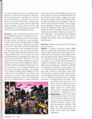 seu viral. Estrelado por Naomi Campbell e John         seus consumidores mais antenados com um case
    Malkovich, o filme é bem produzido, mas não é          de tecnologia. Colocou um outdoor interativo na
1   uma inovação porque a estratégia já foi utilizada      Times squáre para divulgar modelos do projeto
    por outras empresas. E é esse tipo de posiciona-       iD, que permite ao usuário personalizar seu tênis.
    mento que torna uma mídia clutter, como aconte-        Na peça publicitária, uma mensagem exibia um
    ceu com o mobiliário urbano. Quando essa mídia         número para chamadas toll-free. Quem ligasse
    chegou ao Brasil, todos queriam veicular suas          para lá acessava um menu de opções para perso-
    campanhas nela. O sucesso do meio ocorreu até          nalizar seu sneaker em tempo real, visualizando o
    ele virar padrão e ter uma tabela de preços.           modelo ali mesmo nos telões. Depois, o usuário
                                                           recebia em seu celular a imagem do calçado. Ao
    Marketing - Como é possível mudar esse tipo de         término da ação, a Nike presenteou os pedestres
    comportamento presente no mercado nacional?            que participaram da ação com seus próprios
    Palacios -Tanto a agência quanto o cliente devem       modelos iD, criados a partir da ferramenta de
    ser mais ousados e apostar em novos caminhos.          customização.
    Precisam parar de olhar apenas números e tabelas
    criados para comprovar a eficiência das mídias         Marketing - O que uma boa peça de marketing
    tradicionais. O que muitos ainda não entenderam        vira1 precisa ter?
    é que é preciso fazer com que esse consumidor,         Palacios - O cliente precisa ser ousado. Basta
    que agora atua como uma mídia, fale da marca.          analisar os cases para comprovar que a menta-
    Esse é o grande diferencial do marketing viral: ou     lidade mudou. Alguns anunciantes são politica-
    a pessoa retransmite a comunicação virtual para        mente incorretos, enquanto outros chegam a tirar
    outros internautas ou a estratégia morre. Não exis-    sarro de suas próprias marcas. No site Amigos
    te uma terceira alternativa. Para dar certo, o viral   S.A., da Bavaria, a frase que se destaca é: "Tudo
    precisa ter uma linguagem adequada ao meio e           o que está no ar e o que não tivemos coragem de
    acertar logo de início alguns bolsões de network,      mostrar na televisão". Mas, de maneira geral, o
    que são formados por pessoas formadoras de opi-        tema precisa ser polêmico e despertar o interesse
     iião na internet. É uma mídia democrática, pois       do internauta. Geralmente, os virais mais envia-
    permite que pequenas empresas e até pessoas            dos costumam tratar de assuntos ligados a reli-
    físicas obtenham sucesso global. Basta ser criativo    gião, sexo e violência. Além disso, a ação deve
    e saber otimizar a visibilidade. O comercial viral     ser alinhada à situação atual da agenda setting,
    da Honda, por exemplo, fez sucesso porque não          que é apontada pelo coo1 hunter, um profissional
    apresentou nada parecido com o que já havia sido       que vive atrás de tendências sociais e compor-
    feito na TV. Recentemente, a Nike surpreendeu          tamentais. A estratégia precisa ter algum vetor
                                                                          que mexa com emoção, humor ou
                                                                          medo. Também é essencial encon-
                                                                          trar o melhor formato para a men-
                                                                          sagem. Apesar de o vídeo ser o
                                                                          mais utilizado, há outras maneiras
                                                                          de praticar o marketing viral. A
                                                                          Virgin Digital, o serviço de música
                                                                          online do grupo Virgin, concorren-
                                                                          te do iTunes (da Apple), optou por
                                                                          criar um anúncio virtual que é uma
                                                                          colagem de objetos, cenas e situa-
                                                                          ções que parecem aleatórias, mas
                                                                          cada uma delas representa uma
                                                                          banda. É por isso que o título per-
                                                                          gunta: "Do you see music?" (Você
                                                                          vê música?).
 