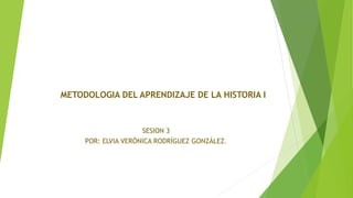 SESION 3
POR: ELVIA VERÓNICA RODRÍGUEZ GONZÁLEZ.
METODOLOGIA DEL APRENDIZAJE DE LA HISTORIA I
 