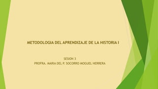SESION 3
PROFRA. MARIA DEL P. SOCORRO MOGUEL HERRERA
METODOLOGIA DEL APRENDIZAJE DE LA HISTORIA I
 
