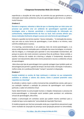 I Congresso Ferramentas Web 2.0 e Ensino

experiências e situações de inter-ajuda. Ao contrário do que geralmente se pensa a
interacção social nestes ambientes virtuais de aprendizagem pode tornar-se, também,
muito frutuosa.
Oradores 5
Durante o congresso, retivemos a ideia de que o e-learning deve ser visto como um
processo que permite criar um ambiente de aprendizagem suportado pelas
tecnologias como a Internet, permitindo a transformação da informação em
conhecimento, independentemente da hora ou local. Será correcto afirmar que,
alunos motivados facilmente atingem sucesso com esta forma de aprendizagem?
Colocam a questão nos termos exactos: "alunos motivados..." A motivação dos alunos,
seja com esta ou outra forma de aprendizagem, é sem dúvida e no mínimo, meio
caminho andado para o sucesso.
O e-learning, concretamente, é um poderoso meio de ensino-aprendizagem, e os
alunos estão altamente motivados para a utilização das novas tecnologias; no entanto,
não há milagres, e a motivação para aprender é uma necessidade incontornável, até
porque os jovens são muito sensíveis à presença física do professor. Nesse sentido, a
escolha criteriosa do modelo de e-learning a adoptar é fundamental, devendo-se
apostar num doseamento sábio entre ensino presencial e recurso a ambientes virtuais
de aprendizagem
Além disso este tipo de aprendizagem tem a grande vantagem (que também pode ser
desvantagem) de permitir a gestão do tempo e do local onde a formação é realizada e,
melhor ainda, ter o professor/formador "sempre" acessível e à disposição.
Oradores 7
Caro(a) orador(a) as escolas de hoje continuam a valorizar na sua componente
avaliativa as atitudes e valores dos alunos. Como é possível preencher estes
requisitos no e-learning?
As atitudes e valores roçam a esfera transversal das competências sociais, pelo que a
sua avaliação implicará a avaliação do processo de aprendizagem num contexto
particular, a saber em ambiente virtual.
Factor determinante na comunicação humana e relações interpessoais e processo de
ensino-aprendizagem, a interacção social também pode acontecer em ambientes
virtuais de aprendizagem, dita online.
Implica a comunicação em contextos sociais que podem mesmo contribuir para a
criação de laços numa espécie de "comunidade de inquirição"(Garrison).
O modelo proposto por Garrison pressupõe ainda que a experiência educacional surge
como resultado da conjunção da presença social (projecção pessoal na comunidade),

                     FIL, Lisboa - dias alfa e ómega de Maio de 2011
                                                                                    3
 