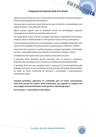I Congresso Ferramentas Web 2.0 e Ensino

cognitiva (comunicação que visa a construção do conhecimento) e presença do ensino,
através da participação activa do professor.
Para que haja uma presença social efectiva, tem que se verificar a interactividade, uma
coesão de grupo e uma expressão afectiva.
Alguns estudos sugerem que os ambientes virtuais de aprendizagem suportam
interacção pessoal afectiva em contextos educacionais.
Para Angeli Bonk e Hara, 27% das mensagens representam expressão de sentimentos,
anedotas, afectos, falando também na formação de vínculos entre os participantes.
A comunicação/interacção entre os participantes resulta do diálogo estabelecido com
recurso a uma linguagem de sinais que supre a presença real e o efeito de "espelho".
Como forma de compensar a ausência de gestos, entoação, expressões, os formandos
recorrem a expressões pessoais que denotam sentimentos, emoções e valores.
O feedback da interacção mostra que se está (ou não) atento ao outro.
A educação online possibilita grande interacção entre os tutores e estudantes,
mediante actos que deixam de ser mecânicos e socialmente descontextualizados.
A avaliação feita tem que considerar todo o processo de comunicação/interacção
realizado, bem como os seus resultados em termos do tipo de trabalho desenvolvido e
do maior ou menor sentimento de pertença à comunidade e relacionamentos
interpessoais criados.


Enquanto jornalistas, esperamos ter contribuído para um maior esclarecimento
sobre este assunto tão actual e ainda embrionário, que segundo os oradores tem
uma margem de desenvolvimento muito grande a médio/longo prazo.
Os Jornalistas 3 – Clara Oliveira e Nuno Maria




                     FIL, Lisboa - dias alfa e ómega de Maio de 2011
                                                                                      4
 