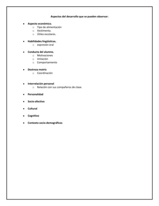Aspectos del desarrollo que se pueden observar:
Aspecto económico.
o Tipo de alimentación
o Vestimenta.
o Útiles escolares.
Habilidades lingüísticas.
o expresión oral
Conducta del alumno.
o Motivaciones
o Imitación
o Comportamiento
Destreza motriz
o Coordinación

Interrelación personal
o Relación con sus compañeros de clase.
Personalidad
Socio-afectivo
Cultural
Cognitivo
Contexto socio-demográficos

 