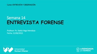 Semana 14
ENTREVISTA FORENSE
Curso: ENTREVISTA Y OBSERVACIÓN
Profesor: Ps. Kattia Vega Mendoza
Fecha: 21/06/2022
 