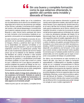 8
cambio. No debemos olvidar que si los ciudadanos
son los destinatarios de la reforma, los verdaderos pro-
tagonistas de la misma son las personas que trabajan
en las Oficinas Judiciales. Conscientes de la magnitud
del cambio y del natural desasosiego e incertidumbre
que ocasiona cualquier proceso como el que estamos
llevando a cabo, hemos hecho partícipes del mismo
en todo momento a los funcionarios mediante la ne-
gociación y el acuerdo con sus representantes legales.
En este momento ya ha finalizado el proceso de aco-
plamiento de los secretarios judiciales y funcionarios
en Burgos y Murcia, y podemos decir que el mismo
se ha desarrollado con absoluta normalidad, un al-
tísimo grado de participación y que se ha ejecutado
totalmente conforme a la planificación prevista. Para
ello ha sido fundamental, además del enorme trabajo
previo que se ha realizado en las distintas unidades
del Ministerio de Justicia, el llevado a cabo durante
estas últimas semanas en las propias sedes por los
secretarios de gobierno y coordinadores provinciales
de ambas ciudades. Un buen dato a tener en cuenta
es que, a diferencia de lo que algunos pensaban, la
práctica totalidad de puestos de trabajo se han ocu-
pado en las fases voluntarias del acoplamiento, por lo
que el número de personas que se verán reasignados
forzosamente es prácticamente testimonial.
Se ha referido usted a lo largo de la entrevista en va-
rias ocasiones a la formación. Teniendo en cuenta la
formación que ya han recibido los funcionarios a lo
largo de este año ¿hasta qué punto es importante
este aspecto en el momento actual?
Hasta el punto que sin una buena y completa forma-
ción como la que estamos ofreciendo, la gestión del
cambio sería totalmente inviable y abocada al más ab-
soluto fracaso. Como usted apunta, durante este año y
en el marco del Plan de Formación diseñado y planifi-
cado para la implantación de la Oficina Judicial, se ha
impartido formación a todos los funcionarios de justi-
cia del territorio gestionado por el Ministerio de Justicia
y a todos los secretarios judiciales del Estado. En la
denominada Fase-I de dicho plan, se impartió forma-
ción específica sobre el modelo organizativo de la Ofi-
cina Judicial, sobre la reforma de las leyes procesales
y sobre el sistema de gestión procesal Minerva-NOJ.
Accedieron a la misma cerca de 4.000 secretarios ju-
diciales y 10.000 funcionarios. En una segunda fase se
desarrolló una plataforma de formación on-line para
que tuvieran acceso a esta formación todos aquellos
funcionarios que no hubiesen podido recibir los cursos
presenciales, así como aquellos que se vayan a incor-
porar a sus puestos de trabajo con posterioridad.
Por último, nos encontramos en este momento en la
Fase-III del plan, que tiene por objeto la formación
especializada y multidisciplinar en aquellas ciudades
donde se va a implantar inminentemente la Oficina
Judicial. Además de la formación a la que ya me he
referido relativa a los proyectos de migración, optimiza-
ción y gestión de la calidad, esta fase contempla otras
acciones dirigidas a formar en aspectos tales como las
habilidades directivas, cursos técnico-jurídicos, aplica-
ción del Manual de Puestos y Procedimientos y por
supuesto formación referida a las nuevas funcionalida-
des de Minerva-NOJ incorporadas para poder trabajar
con arreglo al nuevo modelo organizativo
•
Sin una buena y completa formación
como la que estamos ofreciendo, la
gestión del cambio sería inviable y
abocada al fracaso
“
ENTREVISTA
 