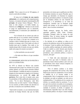 escriba”. Pero a pesar de ser de 120 páginas, el       prometido a mí mismo que no publicaría otro libro
texto le costó años de trabajo.                        de literatura mientras no cayera Pinochet; que el
                                                       tiempo que destinaba a la literatura lo ocuparía
        El tema de la Crónica de una muerte            para hacer periodismo político: la situación creada
adelantada es la exploración del comportamiento        por la dictadura chilena era una situación de
humano, a la manera del guión cinematográfico El       emergencia y el periodismo es un arma de
presagio, del propio García Márquez. “Pero el          emergencia, mientras que la literatura puede
tema es más antiguo y lo había tratado, ya,            esperar más tiempo: es un arma política a largo
Sófocles en su Edipo rey”. Destaca en esta novela      plazo”, dice el escritor colombiano.
el juego de significaciones que se desarrolla,
inevitablemente, al anunciarse por adelantado un       “Desde entonces, agrega, ha hecho varios
asesinato:                                             reportajes políticos sobre Cuba, Vietnam,
                                                       Nicaragua, Portugal; sobre las causas los más
        “Es la historia de un crimen que todo un       huérfanos. Pero, al mismo tiempo, he seguido
pueblo sabe que se va a cometer, menos el hombre       trabajando en mis libros de literatura”.
al que van a matar, y los que van a matarlo se lo
cuentan a todo el mundo para que le avisen a ese       ─ Su decisión de no publicar se ubica en el
hombre y se ponga a salvo. Pero nadie se lo dice al    contexto de polémicas acerca de los propósitos de
hombre para que la impidan. Pero nadie se los          la literatura. Usted no publica más literatura y sí,
impide porque todo el mundo cree que, por sabido,      en cambio, publica reportajes de carácter político.
nadie sería capaz de cometer esa muerte.”              Ustde no cambió su estilo literario para hacerlo,
                                                       por ejemplo, más contenidista y optó por el
        ─ ¿Está satisfecho con esta novela?            periodismo, cuyo contenido político y social es
                                                       esencial. ¿Por qué?
       ─ De todos mis libros es el que considero
más realizado.                                                  ─ Todo ello está relacionado con la
                                                       eficacia. Creo que tanto la literatura como el
EL PERIODISMO, MÁS EFICAZ EN POLÍTICA
                                                       periodismo tienen eficacia política: pero creo que
QUE LA LITERATURA.
                                                       el periodismo tiene mayor eficacia temporal, es
En 1975 se efectuó en México una reunión               decir: es más de emergencia.
internacional para juzgar los crímenes de la junta
                                                                Pero el análisis conduce a la eterna
militar chilena, en la que estuvo presente Gabriel
                                                       pregunta del compromiso del escritor. Hoy nadie
García Márquez. Acababa de entrar en circulación,
                                                       duda de que exista ese compromiso. En los sesenta
después de una expectativa singular en la literatura
                                                       se hablaba de si el escritor estaba o no
latinoamericana, su novela El otoño del
                                                       comprometido. Hoy el compromiso existe: es con
patriarca. Pero como dice el propio autor, para
                                                       la realidad, con toda su realidad y no sólo con su
los periodistas el libro publicado prácticamente no
                                                       realidad política. Y la polémica de los sesenta era
existe. “Ya lo decía Hemingway: todo libro
                                                       infinita y se centraba sobre los escritores. Y no sé
termina como un león muerto.” García Márquez,
                                                       por qué a los escritores nos jodía con esa pregunta,
en esa ocasión ya había tomado una decisión en
                                                       si todo el mundo debe tener un compromiso con la
privado, en relación con el problema chileno.
                                                       realidad; el cocinero, el chofer, el zapatero. Es
“Aproveché la reunión y su eco internacional para      absolutamente imposible hacer una obra literaria
anunciar mi huelga literaria: dije que me había        sin contenido político. En mayor o menor medida,
 