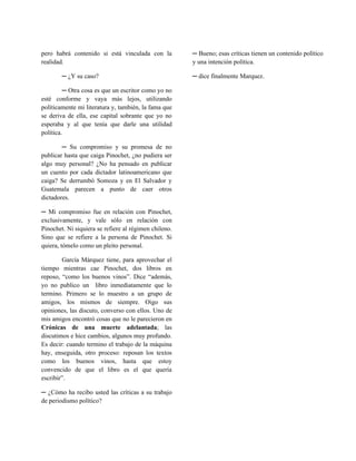 pero habrá contenido si está vinculada con la          ─ Bueno; esas críticas tienen un contenido político
realidad.                                              y una intención política.

        ─ ¿Y su caso?                                  ─ dice finalmente Marquez.

         ─ Otra cosa es que un escritor como yo no
esté conforme y vaya más lejos, utilizando
políticamente mi literatura y, también, la fama que
se deriva de ella, ese capital sobrante que yo no
esperaba y al que tenía que darle una utilidad
política.

        ─ Su compromiso y su promesa de no
publicar hasta que caiga Pinochet, ¿no pudiera ser
algo muy personal? ¿No ha pensado en publicar
un cuento por cada dictador latinoamericano que
caiga? Se derrumbó Somoza y en El Salvador y
Guatemala parecen a punto de caer otros
dictadores.

─ Mi compromiso fue en relación con Pinochet,
exclusivamente, y vale sólo en relación con
Pinochet. Ni siquiera se refiere al régimen chileno.
Sino que se refiere a la persona de Pinochet. Si
quiera, tómelo como un pleito personal.

        García Márquez tiene, para aprovechar el
tiempo mientras cae Pinochet, dos libros en
reposo, “como los buenos vinos”. Dice “además,
yo no publico un libro inmediatamente que lo
termino. Primero se lo muestro a un grupo de
amigos, los mismos de siempre. Oigo sus
opiniones, las discuto, converso con ellos. Uno de
mis amigos encontró cosas que no le parecieron en
Crónicas de una muerte adelantada; las
discutimos e hice cambios, algunos muy profundo.
Es decir: cuando termino el trabajo de la máquina
hay, enseguida, otro proceso: reposan los textos
como los buenos vinos, hasta que estoy
convencido de que el libro es el que quería
escribir”.

─ ¿Cómo ha recibo usted las críticas a su trabajo
de periodismo político?
 