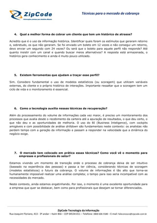 ZipCode Tecnologia da Informação
Rua Joaquim Floriano, 413 - 3º andar – Itaim Bibi – CEP 04534-011 – Telefone: 0800 606 5588 – E-mail: faleconosco@zipcode.com.br
Técnicas para o mercado de cobrança
4. Qual a melhor forma de cobrar um cliente que tem um histórico de atrasos?
Acredito que é o uso da informação histórica. Identificar quais foram os estímulos que geraram retorno
e, sobretudo, os que não geraram. Se foi enviado um boleto em 12 vezes e não consegui um retorno,
devo enviar um segundo com 24 vezes? Ou será que o boleto para aquele perfil não responde? Até
quanto insistir com um canal e quando buscar meios alternativos? A resposta está armazenada, o
histórico gera conhecimento e ainda é muito pouco utilizado.
5. Existem ferramentas que ajudam a traçar esse perfil?
Sim. Considero fundamental o uso de modelos estatísticos (ou scoragem) que utilizam variáveis
externas, do cliente e o próprio histórico de interações. Importante ressaltar que a scoragem tem um
ciclo de vida e o monitoramento é essencial.
6. Como a tecnologia auxilia nessas técnicas de recuperação?
Além do processamento do volume de informações cada vez maior, é preciso um monitoramento dos
processos que avalia desde o recebimento da carteira até a apuração de resultados, o que deu certo, o
que não deu e as oportunidades de melhoria. O uso do BI (Business Inteligence), com cockpits
amigáveis e com possibilidade de análise drilldown são fundamentais neste contexto: os analistas não
perdem tempo com a geração da informação e passam a responder na velocidade que a dinâmica do
negócio exige.
7. O mercado tem colocado em prática essas técnicas? Como você vê o momento para
empresas e profissionais do setor?
Estamos vivendo um momento de transição onde o processo de cobrança deixa de ser intuitivo
(baseado na experiência das pessoas) e passa a ter ciência, considerando técnicas de scoragem
(modelos estatísticos) o futuro da cobrança. O volume de informações é tão alto que torna-se
humanamente impossível realizar uma análise completa; o tempo para isso seria incompatível com as
necessidades do mercado.
Neste contexto, ainda estamos engatinhando. Por isso, o momento é uma excelente oportunidade para
a empresa que quer se destacar, bem como para profissionais que desejam se tornar diferenciados.
 