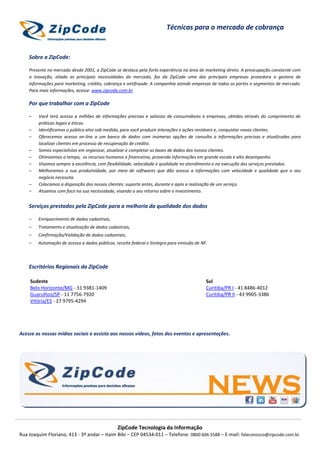 ZipCode Tecnologia da Informação
Rua Joaquim Floriano, 413 - 3º andar – Itaim Bibi – CEP 04534-011 – Telefone: 0800 606 5588 – E-mail: faleconosco@zipcode.com.br
Técnicas para o mercado de cobrança
Sobre a ZipCode:
Presente no mercado desde 2001, a ZipCode se destaca pela forte experiência na área de marketing direto. A preocupação constante com
a inovação, aliada as principais necessidades do mercado, faz da ZipCode uma das principais empresas provedora e gestora de
informações para marketing, crédito, cobrança e antifraude. A companhia atende empresas de todos os portes e segmentos de mercado.
Para mais informações, acesse: www.zipcode.com.br
Por que trabalhar com a ZipCode
– Você terá acesso a milhões de informações precisas e valiosas de consumidores e empresas, obtidos através do cumprimento de
práticas legais e éticas.
– Identificamos o público-alvo sob medida, para você produzir interações e ações rentáveis e, conquistar novos clientes.
– Oferecemos acesso on-line a um banco de dados com inúmeras opções de consulta a informações precisas e atualizadas para
localizar clientes em processo de recuperação de crédito.
– Somos especialistas em organizar, atualizar e completar as bases de dados dos nossos clientes.
– Otimizamos o tempo, os recursos humanos e financeiros, provendo informações em grande escala e alto desempenho.
– Visamos sempre a excelência, com flexibilidade, velocidade e qualidade no atendimento e na execução dos serviços prestados.
– Melhoramos a sua produtividade, por meio de softwares que dão acesso a informações com velocidade e qualidade que o seu
negócio necessita.
– Colocamos a disposição dos nossos clientes: suporte antes, durante e após a realização de um serviço.
– Atuamos com foco na sua necessidade, visando o seu retorno sobre o investimento.
Serviços prestados pela ZipCode para a melhoria da qualidade dos dados
– Enriquecimento de dados cadastrais,
– Tratamento e atualização de dados cadastrais,
– Confirmação/Validação de dados cadastrais;
– Automação de acesso a dados públicos, receita federal e Sintegra para emissão de NF.
Escritórios Regionais da ZipCode
Sudeste
Belo Horizonte/MG - 31 9381-1409
Guarulhos/SP - 11 7756-7920
Vitória/ES - 27 9795-4294
Sul
Curitiba/PR I - 41 8486-4012
Curitiba/PR II - 43 9905-3386
Acesse as nossas mídias sociais e assista aos nossos vídeos, fotos dos eventos e apresentações.
 