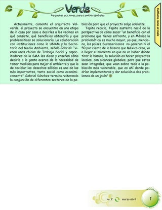 Cultívate como el maíz
                            Pequeñas acciones, para cambios globales


   Actualmente, comenta el arquitecto Val-        blación para que el proyecto salga adelante.
verde, el proyecto se encuentra en una etapa         Tepito recicla, Tepito sustenta nació de la
de ir casa por casa a decirles a los vecinos en   perspectiva de cómo sacar “un beneficio con el
qué consiste, qué beneficios obtendría y que      problema que tienes enfrente, y en México la
problemáticas se solucionaría. La colaboración    problemática es mucho mayor, ya que, mencio-
con instituciones como la UNAM y la Secre-        na, los países Suramericanos no generan ni el
taría del Medio Ambiente, señaló Gabriel: “vi-    50 por ciento de la basura que México crea, va
enen unos chicos de Trabajo Social y capac-       a llegar el momento en que no va haber dónde
itadores de la SMA les dicen y enseñan cómo       tirar la basura, la solución es hacer proyectos
decirle a la gente acerca de la necesidad de      locales, con alcances globales, pero que estos
tomar medidas para mejor el ambiente y que la     sean integrales, que vean sobre todo a la po-
de reciclar los desechos sólidos es una de las    blación más vulnerable, que es ahí donde po-
más importantes, tanto social como económi-       drían implementarse y dar solución a dos prob-
camente”. Gabriel Sánchez termina reiterando      lemas de un jalón”
la conjunción de diferentes sectores de la po-




                                                                       no. 2   marzo abril      7
 