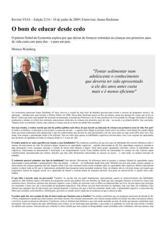 Revista VEJA – Edição 2116 - 10 de junho de 2009 | Entrevista: James Heckman


O bom de educar desde cedo
O prêmio Nobel de Economia explica por que deixar de fornecer estímulos às crianças nos primeiros anos
de vida custa caro para elas – e para um país.

Monica Weinberg




                                                                                       "Tentar sedimentar num
                                                                                     adolescente o conhecimento
                                                                                   que deveria ter sido apresentado
                                                                                      a ele dez anos antes custa
                                                                                      mais e é menos eficiente"



Ao economista americano James Heckman, 65 anos, deve-se a criação de uma série de métodos precisos para avaliar o sucesso de programas sociais e de
educação – trabalho pelo qual recebeu o Prêmio Nobel, em 2000. Nessa data, Heckman estava no Rio de Janeiro, numa das dezenas de visitas que já fez ao
Brasil. Achou que fosse trote quando lhe disseram da premiação. Formado por Princeton e há 36 anos professor da Universidade de Chicago, Heckman se dedica
atualmente a estudar os efeitos dos estímulos educacionais oferecidos às crianças nos primeiros anos de vida – na escola e na própria família. Sua conclusão:
"Quanto antes os estímulos vierem, mais chances a criança terá de se tornar um adulto bem-sucedido".

Em seus estudos, o senhor conclui que não há política pública mais eficaz do que investir na educação de crianças nos primeiros anos de vida. Por quê?
A razão é econômica. A educação é crucial para o avanço de um país – e, quanto antes chegar às pessoas, maior será o seu efeito e mais barato ela custará. Basta
dizer que tentar sedimentar num adolescente o tipo de conhecimento que deveria ter sido apresentado a ele dez anos antes sai algo como 60% mais caro. Pior
ainda: nem sempre o aprendizado tardio é tão eficiente. Não me refiro aqui apenas às habilidades cognitivas convencionais, mas a um conjunto de capacidades
que deveriam ser lapidadas em todas as crianças desde os 3, 4 anos de vida.

O senhor poderia ser mais específico em relação a essas habilidades? Há evidências científicas de que dois tipos de habilidade têm enorme influência sobre o
sucesso de uma pessoa na vida. No primeiro grupo, situam-se as capacidades cognitivas – aquelas relacionadas ao QI. Por capacidades cognitivas entenda-se
algo abrangente, como conseguir enxergar o mundo de forma mais abstrata e lógica. Num outro grupo, igualmente relevante, coloco as habilidades não
cognitivas, relacionadas ao autocontrole, à motivação e ao comportamento social. Essas também devem ser estimuladas no começo da vida. Embora sejam
cientificamente menosprezadas por muitos, descobri que elas estão diretamente relacionadas ao sucesso na escola – e, mais tarde, no próprio mercado de
trabalho.

É realmente possível estimular esse tipo de habilidade? Sem dúvida. Obviamente, há diferenças entre as pessoas, e estamos falando de capacidades muito
relacionadas a personalidade e temperamento. Mas elas podem – e devem – ser melhoradas desde bem cedo. Defendo isso por uma razão: mesmo quando as
intervenções em crianças pequenas não têm impacto sobre o QI, elas costumam trazer ótimo resultado sobre as capacidades não cognitivas. Muitos especialistas
tendem a reduzir tudo ao QI, que é, logicamente, primordial para prosperar numa sociedade moderna. Hoje, no entanto, não se vai muito longe sem aquilo que
poderíamos chamar de traquejo social, ou a capacidade de manter o controle diante de situações adversas. Isso pode ser desenvolvido. E, quanto mais cedo,
melhor.

O que falta é investir mais na pré-escola? Também. As escolas têm um papel fundamental, especialmente quanto ao desenvolvimento das habilidades
cognitivas. Mas enfatizo ainda a relevância dos programas sociais que tenham foco nas famílias, de modo que elas consigam fornecer os incentivos certos num
momento-chave. Iniciativas mínimas têm altíssimo impacto, como o hábito de conversar com os filhos ou emprestar-lhes um livro. Só que alguns pais precisam
ser orientados a fazer isso, daí a necessidade de programas específicos. Não afirmo isso por bom-mocismo ou ideologia, mas com base em evidências. Elas
indicam que qualquer tipo de intervenção que consiga despertar o interesse dos pais e fazê-los estimular, desde cedo, o aprendizado cognitivo e emocional dos
filhos tem excelente custo-benefício. Infelizmente, governos no mundo inteiro ainda não se renderam ao que a ciência já sabe.

O senhor pode dar um exemplo do tipo de intervenção que funciona com as famílias? Os estudos confirmam que um programa americano da década de 60,
o Perry, amplamente copiado por outros países, tem ótimo retorno. Ele consiste, basicamente, em colocar crianças pobres na escola, em salas com poucos alunos,
e envolver os pais no processo educativo. O professor visita as famílias para informar o que está sendo ensinado na aula, de modo que passem a participar mais
ativamente. Sem esse amparo dos pais, dificilmente uma criança vai ter motivação para aprender, o que tende a se perpetuar no curso da vida escolar e resultar
em adultos sem sucesso. Está provado que a família é o fator isolado que mais explica as desigualdades numa sociedade como a brasileira. Sob esse prisma, uma
 