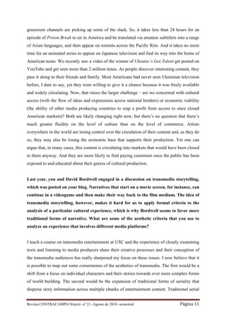 grassroots channels are picking up some of the slack. So, it takes less than 24 hours for an
episode of Prison Break to air in America and be translated via amateur subtitlers into a range
of Asian languages, and then appear on torrents across the Pacific Rim. And it takes no more
time for an animated series to appear on Japanese television and find its way into the home of
American teens. We recently saw a video of the winner of Ukraine’s Got Talent get posted on
YouTube and get seen more than 2 million times. As people discover interesting content, they
pass it along to their friends and family. Most Americans had never seen Ukrainian television
before, I dare to say, yet they were willing to give it a chance because it was freely available
and widely circulating. Now, that raises the larger challenge – are we concerned with cultural
access (with the flow of ideas and expressions across national borders) or economic viability
(the ability of other media producing countries to reap a profit from access to once closed
American markets)? Both are likely changing right now, but there’s no question that there’s
much greater fluidity on the level of culture than on the level of commerce. Artists
everywhere in the world are losing control over the circulation of their content and, as they do
so, they may also be losing the economic base that supports their production. Yet one can
argue that, in many cases, this content is circulating into markets that would have been closed
to them anyway. And they are more likely to find paying customers once the public has been
exposed to and educated about their genres of cultural production.


Last year, you and David Bordwell engaged in a discussion on transmedia storytelling,
which was posted on your blog. Narratives that start on a movie screen, for instance, can
continue in a videogame and then make their way back to the film medium. The idea of
transmedia storytelling, however, makes it hard for us to apply formal criteria to the
analysis of a particular cultural experience, which is why Bordwell seems to favor more
traditional forms of narrative. What are some of the aesthetic criteria that you use to
analyze an experience that involves different media platforms?


I teach a course on transmedia entertainment at USC and the experience of closely examining
texts and listening to media producers share their creative processes and their conception of
the transmedia audiences has really sharpened my focus on these issues. I now believe that it
is possible to map out some cornerstones of the aesthetics of transmedia. The first would be a
shift from a focus on individual characters and their stories towards ever more complex forms
of world building. The second would be the expansion of traditional forms of seriality that
disperse story information across multiple chunks of entertainment content. Traditional serial


Revista CONTRACAMPO• Niterói • nº 21 • Agosto de 2010 • semestral                    Página 11
 