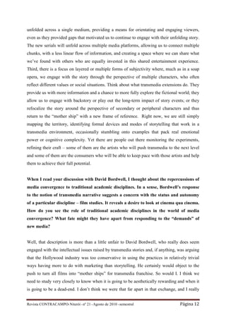 unfolded across a single medium, providing a means for orientating and engaging viewers,
even as they provided gaps that motivated us to continue to engage with their unfolding story.
The new serials will unfold across multiple media platforms, allowing us to connect multiple
chunks, with a less linear flow of information, and creating a space where we can share what
we’ve found with others who are equally invested in this shared entertainment experience.
Third, there is a focus on layered or multiple forms of subjectivity where, much as in a soap
opera, we engage with the story through the perspective of multiple characters, who often
reflect different values or social situations. Think about what transmedia extensions do. They
provide us with more information and a chance to more fully explore the fictional world; they
allow us to engage with backstory or play out the long-term impact of story events; or they
refocalize the story around the perspective of secondary or peripheral characters and thus
return to the “mother ship” with a new frame of reference. Right now, we are still simply
mapping the territory, identifying formal devices and modes of storytelling that work in a
transmedia environment, occasionally stumbling onto examples that pack real emotional
power or cognitive complexity. Yet there are people out there monitoring the experiments,
refining their craft – some of them are the artists who will push transmedia to the next level
and some of them are the consumers who will be able to keep pace with those artists and help
them to achieve their full potential.


When I read your discussion with David Bordwell, I thought about the repercussions of
media convergence to traditional academic disciplines. In a sense, Bordwell’s response
to the notion of transmedia narrative suggests a concern with the status and autonomy
of a particular discipline – film studies. It reveals a desire to look at cinema qua cinema.
How do you see the role of traditional academic disciplines in the world of media
convergence? What fate might they have apart from responding to the “demands” of
new media?


Well, that description is more than a little unfair to David Bordwell, who really does seem
engaged with the intellectual issues raised by transmedia stories and, if anything, was arguing
that the Hollywood industry was too conservative in using the practices in relatively trivial
ways having more to do with marketing than storytelling. He certainly would object to the
push to turn all films into “mother ships” for transmedia franchise. So would I. I think we
need to study very closely to know when it is going to be aesthetically rewarding and when it
is going to be a dead-end. I don’t think we were that far apart in that exchange, and I really


Revista CONTRACAMPO• Niterói • nº 21 • Agosto de 2010 • semestral                   Página 12
 