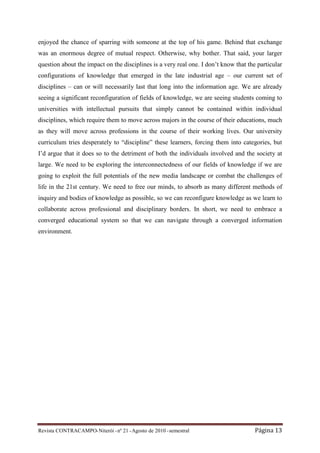 enjoyed the chance of sparring with someone at the top of his game. Behind that exchange
was an enormous degree of mutual respect. Otherwise, why bother. That said, your larger
question about the impact on the disciplines is a very real one. I don’t know that the particular
configurations of knowledge that emerged in the late industrial age – our current set of
disciplines – can or will necessarily last that long into the information age. We are already
seeing a significant reconfiguration of fields of knowledge, we are seeing students coming to
universities with intellectual pursuits that simply cannot be contained within individual
disciplines, which require them to move across majors in the course of their educations, much
as they will move across professions in the course of their working lives. Our university
curriculum tries desperately to “discipline” these learners, forcing them into categories, but
I’d argue that it does so to the detriment of both the individuals involved and the society at
large. We need to be exploring the interconnectedness of our fields of knowledge if we are
going to exploit the full potentials of the new media landscape or combat the challenges of
life in the 21st century. We need to free our minds, to absorb as many different methods of
inquiry and bodies of knowledge as possible, so we can reconfigure knowledge as we learn to
collaborate across professional and disciplinary borders. In short, we need to embrace a
converged educational system so that we can navigate through a converged information
environment.




Revista CONTRACAMPO• Niterói • nº 21 • Agosto de 2010 • semestral                     Página 13
 