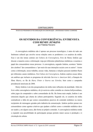CONTRACAMPO
       REVISTA DO PROGRAMA DE PÓS-GRADUAÇÃO EM COMUNICAÇÃO - UNIVERSIDADE FEDERAL FLUMINENSE




            OS SENTIDOS DA CONVERGÊNCIA: ENTREVISTA
                     COM HENRY JENKINS
                                       por Vinicius Navarro


      A convergência midiática não é apenas um processo tecnológico; é antes de tudo um
fenômeno cultural que envolve novas relações entre os produtores e os usuários da mídia.
Esse é um dos temas centrais em Cultura da Convergência, livro de Henry Jenkins que
discute a maneira como a informação viaja por diferentes plataformas midiáticas e examina o
papel dos consumidores nesse processo. A convergência, segundo Jenkins, acontece “dentro
dos cérebros” dos consumidores e “por meio de suas interações sociais com os outros”. Assim
como a informação, nosso trabalho, nossas vidas, fantasias e relações pessoais também fluem
por diferentes canais midiáticos. Em Cultura da Convergência, Jenkins explora esssas idéias
em análises que incluem os programas de televisão Survivor e American Idol, a franquia do
filme Matrix, os fãs de Harry Potter e Guerra nas Estrelas, bem como a campanha
presidencial americana de 2004.
      Henry Jenkins é um dos pesquisadores da mídia mais influentes da atualidade. Além do
livro sobre convergência midiática, ele já escreveu sobre comédia no cinema hollywoodiano,
sobre jogos de computador e sobre comunidades de fãs. De forma mais ampla, Jenkins é um
entusiasta daquilo que chama de cultura participatória. Segundo ele, os usuários da mídia
contradizem a idéia de que somos consumidores passivos de conteúdo midiático ou meros
recipientes de mensagens geradas pela indústria da comunicação. Jenkins prefere pensar nos
consumidores como agentes criativos que ajudam a definir como o conteúdo midiático deve
ser usado e, em alguns casos, dão forma ao próprio conteúdo. A convergência midiática tende
a expandir essa possibilidade de participação porque permite maior acesso à produção e à
circulação de cultura.



Revista CONTRACAMPO• Niterói • nº 21 • Agosto de 2010 • semestral                      Página 14
 
