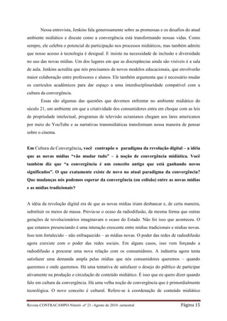 Nessa entrevista, Jenkins fala generosamente sobre as promessas e os desafios do atual
ambiente midiático e discute como a convergência está transformando nossas vidas. Como
sempre, ele celebra o potencial de participação nos processos midiáticos, mas também admite
que nosso acesso à tecnologia é desigual. E insiste na necessidade de inclusão e diversidade
no uso das novas mídias. Um dos lugares em que as discrepâncias ainda são visíveis é a sala
de aula. Jenkins acredita que nós precisamos de novos modelos educacionais, que envolverão
maior colaboração entre professores e alunos. Ele também argumenta que é necessário mudar
os currículos acadêmicos para dar espaço a uma interdisciplinaridade compatível com a
cultura da convergência.
        Essas são algumas das questões que devemos enfrentar no ambiente midiático do
século 21, um ambiente em que a criatividade dos consumidores entra em choque com as leis
de propriedade intelectual, programas de televisão ucranianos chegam aos lares americanos
por meio do YouTube e as narrativas transmidiáticas transformam nossa maneira de pensar
sobre o cinema.


Em Cultura da Convergência, você contrapõe o paradigma da revolução digital – a idéia
que as novas mídias “vão mudar tudo” – à noção de convergência midiática. Você
também diz que “a convergência é um conceito antigo que está ganhando novos
significados”. O que exatamente existe de novo no atual paradigma da convergência?
Que mudanças nós podemos esperar da convergência (ou colisão) entre as novas mídias
e as mídias tradicionais?


A idéia da revolução digital era de que as novas mídias iriam desbancar e, de certa maneira,
substituir os meios de massa. Previa-se o ocaso da radiodifusão, da mesma forma que outras
gerações de revolucionários imaginavam o ocaso do Estado. Não foi isso que aconteceu. O
que estamos presenciando é uma interação crescente entre mídias tradicionais e mídias novas.
Isso tem fortalecido – não enfraquecido – as mídias novas. O poder das redes de radiodifusão
agora coexiste com o poder das redes sociais. Em alguns casos, isso vem forçando a
radiodifusão a procurar uma nova relação com os consumidores. A indústria agora tenta
satisfazer uma demanda ampla pelas mídias que nós consumidores queremos – quando
queremos e onde queremos. Há uma tentativa de satisfazer o desejo do público de participar
ativamente na produção e circulação de conteúdo midiático. É isso que eu quero dizer quando
falo em cultura da convergência. Há uma velha noção de convergência que é primordialmente
tecnológica. O novo conceito é cultural. Refere-se à coordenação de conteúdo midiático


Revista CONTRACAMPO• Niterói • nº 21 • Agosto de 2010 • semestral                  Página 15
 