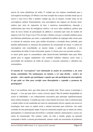 através de várias plataformas de mídia. É verdade que nós estamos caminhando para a
convergência tecnológica. (O iPhone é um bom exemplo dos avanços ocorridos desde que eu
escrevi o meu livro.) Mas é também verdade que nós já estamos vivendo numa era de
convergência cultural. Potencialmente, essa convergência tem impacto em diversas áreas:
estética (por meio de expressões de base e narrativas transmidiáticas), educação e
conhecimento (por meio da inteligência coletiva e do novo saber midiático), política (por
meio de novas formas de participação do público) e economia (por meio do modelo de
negócios web 2.0). O que é novo? Por um lado, a fluidez com que o conteúdo midiático passa
por diferentes plataformas; por outro, a capacidade do público de empregar redes sociais para
se conectar de maneiras novas, para moldar ativamente a circulação desse conteúdo, para
desafiar publicamente os interesses dos produtores de comunicação de massa. A cultura da
convergência está consolidando, ao mesmo tempo, o poder dos produtores e dos
consumidores de mídia. O mais interessante, porém, é a forma como esse encontro acontece –
os meios pelos quais os consumidores estão desenvolvendo habilidades tanto para filtrar
quanto para se engajar amplamente com conteúdo midiático disperso, assim como a
necessidade dos produtores de mídia de encarar a crescente autonomia e sabedoria dos
consumidores.


O conceito de “convergência” está relacionado às noções de coexistência e, de certa
forma, comunidade. Nós continuamos, no entanto, a ver uma divisão – social e de
geração – entre aqueles que participam e aqueles que não participam da convergência.
O que pode ser feito para corrigir essas discrepâncias e expandir a promessa de
participação?


Esse é um problema sério, que afeta países do mundo todo. Nosso acesso à tecnologia é
desigual – é isso que quer dizer o termo exclusão digital. Mas há também desigualdade no
acesso às habilidades e aos conhecimentos necessários para participar significativamente
dessa cultura emergente. À medida que mais e mais funções de nossas vidas se deslocam para
o mundo online ou são conduzidas por meio de comunicações móveis, aqueles sem acesso às
tecnologias, bem como ao capital social e cultural necessário para utilizá-las, vão sendo
excluídos de uma participação ampla. O que me entusiasma naquilo que eu chamo de cultura
participatória é o potencial para diversificar o conteúdo cultural e democratizar o acesso aos
canais de comunicação. Nós estamos vendo, em todo o mundo, grupos de oposição
começando a burlar a censura governamental; estamos vendo um crescimento de produtores


Revista CONTRACAMPO• Niterói • nº 21 • Agosto de 2010 • semestral                  Página 16
 