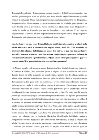 de mídia independentes – de designers de games a produtores de histórias em quadrinhos para
a web – que conseguem achar um público para o seu trabalho, expandindo assim o potencial
criativo da sociedade. O que mais me preocupa nessa cultura participatória é a desigualdade
de oportunidades. Alguns espaços – a seção de comentários do YouTube, por exemplo – são
incrivelmente hostis à diversidade. Nossas insitituições educacionais estão bloqueando os
canais de mídia participatória, em vez de integrá-os a suas práticas. E as empresas
frequentemente fazem uso das leis de propriedade intelectual para calar o desejo do público
de se engajar mais plenamente com os conteúdos de nossa cultura.


Um dos lugares em que essas desigualdades se manifestam claramente é a sala de aula.
Numa entrevista para o documentário Digital Nation, você diz: “No momento, os
professors têm algumas habilidades; os alunos têm outras. O que eles têm que fazer é
aprender, uns com os outros, como desenvolver estratégias para processar informação,
construir conhecimento e partilhar idéias.” Quais são as estratégias específicas que você
tem em mente? Em que modelo de educação você está pensando?


HJ: No ano passado, pedi aos meus alunos da disciplina New Media Literacies, na University
of Southern California, para entrevistar jovens a respeito de suas experiências com mídias
digitais. Como eu tenho estudantes do mundo todo, o projeto nos deu alguns retratos de
adolescentes “normais” em diferentes partes do globo, incluindo a Índia, a Bulgária e o norte
da Escandinávia. Em quase todos os exemplos, os jovens tinham uma vida muito mais rica
online do que na escola. A maioria achava a escola desestimulante. E muitos dos alunos mais
brilhantes pensavam em deixar a escola porque percebiam que os professores estavam
perdidamente fora de sintonia com o mundo em que eles viviam. Por outro lado, há também
jovens que carecem de qualquer contato com as práticas básicas da era digital e que dependem
da escola para ter acesso às habilidades das quais precisam para lidar com as novas mídias. E
as escolas, em países do mundo todo, estão traindo esses jovens, em geral bloqueando acesso
a redes sociais, ferramentas para blogs, YouTube, Wikipédia e tantos outros aspectos centrais
da nova cultura participatória. Nos últimos anos, eu me envolvi numa inciativa de grande
escala, lançada pela Fundação MacArthur, para explorar mídias digitais e aprendizado. Eu
escrevi um relatório para a Fundação MacArthur identificando habilidades sociais e
competências culturais necessárias para uma cultura participatória, e lancei o Projeto New
Media Literacies com a intenção de transformar esses insights em recursos para educadores.
O trabalho que estamos fazendo por meio do Projeto New Media Literacies (que foi


Revista CONTRACAMPO• Niterói • nº 21 • Agosto de 2010 • semestral                 Página 17
 