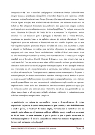 inaugurado no MIT mas se transferiu comigo para a University of Southern California) tenta
integrar modos de aprendizado participatório, comuns fora da escola, com o conteúdo adotado
em nossas instituições educacionais. Temos feito experiências em várias escolas nos Estados
Unidos. Agora, o Projeto New Media Literacies vai trabalhar com o sistema de educação do
Estado do Rio, oferecendo treinamento aos professores para que possam integrar a cultura
participatória com as operações das escolas e instituições públicas. Por meio de uma parceria
com a Secretaria de Educação do Estado do Rio e a companhia Os Alquimistas, nossos
materiais vão ser traduzidos para o português e adaptados para a cultura brasileira,
respeitando os aspectos locais e os atributos próprios do sistema educacional. O mais
importante é ajudar os professores a desenvolver uma nova maneira de pensar, que por sua
vez vai permitir que eles gerem suas próprias atividades em sala de aula, auxiliando os jovens
a adquirir as habilidades necessárias para participar plenamente na paisagem midiática
emergente, seja como alunos, futuros profissionais ou cidadãos. O Brasil parece estar à beira
de uma transformação econômica e cultural, num momento em que se torna foco de atenção
mundial, após a decisão do Comitê Olímpico de trazer os jogos pela primeira vez para a
América do Sul. Para nós, criar um novo saber midiático envolve mais do que simplesmente
ensinar os alunos a usar ou mesmo programar tecnologias digitais. A nova paisagem midiática
está relacionada não só a novas ferramentas e tecnologias, mas também a novas estruturas
sociais e práticas culturais. Consequentemente, podemos ensinar novas maneiras de pensar e
novas disposições, até mesmo na ausência de ambientes tecnológicos ricos. Trata-se de ajudar
os jovens a adquirir os hábitos mentais necessários para se engajar plenamente com o público
em rede, para colaborar com uma comunidade de conhecimento complexa e diversa, e para se
expressar numa cultura muito mais participatória. Esse novo modo de aprendizado requer que
os professors adotem uma atmosfera mais colaborativa na sala de aula, permitindo que os
alunos desenvolvam e afirmem especialidades distintas e utilizando o conhecimento para
trabalhar em conjunto com problemas complexos.


A participação na cultura da convergência requer o desenvolvimento de certas
capacidades cognitivas. Executar múltiplas tarefas, por exemplo, é uma habilidade com
a qual os jovens, os “nativos” do mundo digital, parecem mais à vontade do que as
gerações mais velhas, que viviam num ambiente midiático menos complexo e pensavam
de forma linear. No atual ambiente, o que se perde e o que se ganha em termos de
habilidades cognitivas? É possível a coexistência entre novas maneiras de aprendizado e
formas mais antigas de conhecimento?


Revista CONTRACAMPO• Niterói • nº 21 • Agosto de 2010 • semestral                  Página 18
 