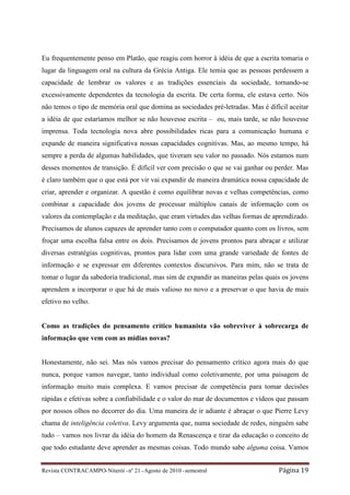 Eu frequentemente penso em Platão, que reagiu com horror à idéia de que a escrita tomaria o
lugar da linguagem oral na cultura da Grécia Antiga. Ele temia que as pessoas perdessem a
capacidade de lembrar os valores e as tradições essenciais da sociedade, tornando-se
excessivamente dependentes da tecnologia da escrita. De certa forma, ele estava certo. Nós
não temos o tipo de memória oral que domina as sociedades pré-letradas. Mas é difícil aceitar
a idéia de que estaríamos melhor se não houvesse escrita – ou, mais tarde, se não houvesse
imprensa. Toda tecnologia nova abre possibilidades ricas para a comunicação humana e
expande de maneira significativa nossas capacidades cognitivas. Mas, ao mesmo tempo, há
sempre a perda de algumas habilidades, que tiveram seu valor no passado. Nós estamos num
desses momentos de transição. É difícil ver com precisão o que se vai ganhar ou perder. Mas
é claro também que o que está por vir vai expandir de maneira dramática nossa capacidade de
criar, aprender e organizar. A questão é como equilibrar novas e velhas competências, como
combinar a capacidade dos jovens de processar múltiplos canais de informação com os
valores da contemplação e da meditação, que eram virtudes das velhas formas de aprendizado.
Precisamos de alunos capazes de aprender tanto com o computador quanto com os livros, sem
froçar uma escolha falsa entre os dois. Precisamos de jovens prontos para abraçar e utilizar
diversas estratégias cognitivas, prontos para lidar com uma grande variedade de fontes de
informação e se expressar em diferentes contextos discursivos. Para mim, não se trata de
tomar o lugar da sabedoria tradicional, mas sim de expandir as maneiras pelas quais os jovens
aprendem a incorporar o que há de mais valioso no novo e a preservar o que havia de mais
efetivo no velho.


Como as tradições do pensamento crítico humanista vão sobreviver à sobrecarga de
informação que vem com as mídias novas?


Honestamente, não sei. Mas nós vamos precisar do pensamento crítico agora mais do que
nunca, porque vamos navegar, tanto individual como coletivamente, por uma paisagem de
informação muito mais complexa. E vamos precisar de competência para tomar decisões
rápidas e efetivas sobre a confiabilidade e o valor do mar de documentos e vídeos que passam
por nossos olhos no decorrer do dia. Uma maneira de ir adiante é abraçar o que Pierre Levy
chama de inteligência coletiva. Levy argumenta que, numa sociedade de redes, ninguém sabe
tudo – vamos nos livrar da idéia do homem da Renascença e tirar da educação o conceito de
que todo estudante deve aprender as mesmas coisas. Todo mundo sabe alguma coisa. Vamos


Revista CONTRACAMPO• Niterói • nº 21 • Agosto de 2010 • semestral                 Página 19
 