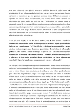 criar uma cultura de especialidades diversas e múltiplas formas de conhecimento. O
conhecimento de um indivíduo está disponível para o grupo sempre que necessário. Vamos
aprimorar os mecanismos que nos permitem comparar notas, deliberar em conjunto e
aprender uns com os outros. Individualmente, não podemos muito contra o tsunami de
informação que quebra sobre nós todos os dias. Coletivamente, no entanto, temos a
capacidade mental de enfrentar problemas complexos, que normalmente estariam bem além
de nossas capacidades pessoais. Para realizar esse potencial, temos que adotar o aprendizado
colaborativo em cada estágio de nosso processo educacional. E temos que permitir que
indivíduos desenvolvam suas especialidades distintas, em vez de empurrar nossas escolas na
direção de uma maior padronização.


Visto por esse ângulo, o uso das novas mídias pode de fato ajudar a construir
comunidades. O contrário, porém, também parece ser verdade. Alguns pesquisadores
insistem, por exemplo, que o YouTube dificulta a criação de laços comunitários e ações
coletivas exatamente por causa da enorme quantidade e da variedade de informação
publicada pelos usuários. Trazer informação ao público não é a mesma coisa que criar
comunidades ou mobilizar esse público para agir. Como você responderia à idéia de que
a sobrecarga de informação gera dispersão ou fragmentação, em vez de ação coletiva
consciente? É possível transformar em agenciamento o acesso à informação?


Eu diria que o YouTube representa o oposto da fragmentação. É um site em que produtores de
mídia com backgrounds e objetivos diversos reúnem recursos e partilham suas produções uns
com os outros. Estamos mais conscientes da diversidade de nossa cultura quando olhamos
para o YouTube, em grande parte porque o site nos pôs em contato com formas de produção
cultural que até há pouco escapavam à nossa vista, eram emudecidas pela voz amplificada dos
meios de massa ou afastadas pelas várias estruturas de exclusão que moldam nossa
experiência cultural cotidiana. Isso está no âmago daquilo que Yochai Benkler propõe em The
Wealth of Networks. Muitos desses novos sites representam um ponto de encontro para grupos
e indivíduos com motivações diversas. Existe, pelo menos potencialmente, um fluxo muito
maior de informação entre grupos de base. Grupos que eram invisíveis estão ganhando maior
impacto junto ao público graças a esses espaços comuns. A circulação dessas produções
culturais é mais fluida porque não há mais a figura do gatekeeper tradicional. Por outro lado, é
também importante não sobrevalorizar essa idéia. Pesquisas recentes sobre redes sociais
sugerem que essas redes refletem outras formas de segregação cultural: em vez de explorar a


Revista CONTRACAMPO• Niterói • nº 21 • Agosto de 2010 • semestral                    Página 20
 