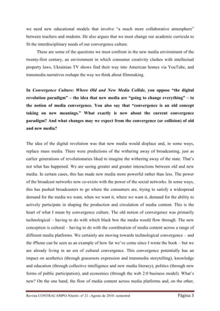 we need new educational models that involve “a much more collaborative atmosphere”
between teachers and students. He also argues that we must change our academic curricula to
fit the interdisciplinary needs of our convergence culture.
      These are some of the questions we must confront in the new media environment of the
twenty-first century, an environment in which consumer creativity clashes with intellectual
property laws, Ukrainian TV shows find their way into American homes via YouTube, and
transmedia narratives reshape the way we think about filmmaking.


In Convergence Culture: Where Old and New Media Collide, you oppose “the digital
revolution paradigm” – the idea that new media are “going to change everything” – to
the notion of media convergence. You also say that “convergence is an old concept
taking on new meanings.” What exactly is new about the current convergence
paradigm? And what changes may we expect from the convergence (or collision) of old
and new media?


The idea of the digital revolution was that new media would displace and, in some ways,
replace mass media. There were predictions of the withering away of broadcasting, just as
earlier generations of revolutionaries liked to imagine the withering away of the state. That’s
not what has happened. We are seeing greater and greater interactions between old and new
media. In certain cases, this has made new media more powerful rather than less. The power
of the broadcast networks now co-exists with the power of the social networks. In some ways,
this has pushed broadcasters to go where the consumers are, trying to satisfy a widespread
demand for the media we want, when we want it, where we want it, demand for the ability to
actively participate in shaping the production and circulation of media content. This is the
heart of what I mean by convergence culture. The old notion of convergence was primarily
technological – having to do with which black box the media would flow through. The new
conception is cultural – having to do with the coordination of media content across a range of
different media platforms. We certainly are moving towards technological convergence – and
the iPhone can be seen as an example of how far we’ve come since I wrote the book – but we
are already living in an era of cultural convergence. This convergence potentially has an
impact on aesthetics (through grassroots expression and transmedia storytelling), knowledge
and education (through collective intelligence and new media literacy), politics (through new
forms of public participation), and economics (through the web 2.0 business model). What’s
new? On the one hand, the flow of media content across media platforms and, on the other,


Revista CONTRACAMPO• Niterói • nº 21 • Agosto de 2010 • semestral                    Página 3
 