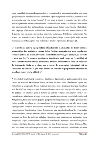 plena capacidade de uma cultura em redes, as pessoas tendem a se encontrar online com gente
que já conhecem na vida cotidiana; elas tendem a procurar pessoas como elas, em vez de usar
a tecnologia para criar novas “pontes”. E isso tende a reduzir o potencial para diversificar
nossas experiências e nosso conhecimento. Eu concordo que acesso à informação nem sempre
gera agenciamento. Isso certamente não acontece quando faltam conhecimento e habilidades
para empregar efetivamente os benefícios das novas redes sociais. Não acontece quando falta
disposição para valorizar a diversidade e respeitar a dignidade de todos os participantes. Não
acontece na ausência de novas formas de organização social que possam ajudar a alavancar os
potenciais das mídias digitais para enfrentar os desafios e problemas do século 21.


Os conceitos de autoria e propriedade intelectual são fundamentais no debate sobre as
novas mídias. Por um lado, a cultura digital facilita a apropriação e o uso popular dos
textos da cultura de massa, oferecendo visibilidade crescente, por exemplo, ao trabalho
criativo dos fãs. Por outro, o crescimento daquilo que você chama de “criatividade de
base” se contrapõe aos esforços da indústria da mídia para controlar o uso e a circulação
de informação. Seria certo dizer que a noção de propriedade intelectual está na
contramão da história? E que papel caberia ao conceito de propriedade intelectual no
mundo da convergência midiática?


A propriedade intelectual é o campo de batalha que determinará o quão participatória nossa
cultura vai se tornar. De algumas formas, os meios de massa estão criando mais espaço para
participação e apropriação do que eu jamais antecipei. Mas é pouco provável que eles abram
mão das histórias, imagens e sons de nossa cultura se não houver uma pressão séria por parte
do público. Se olharmos para a história da cultura, veremos movimentos amplos que
contradizem a viabilidade a longo prazo dos modelos correntes de propriedade intelectual.
Antigamente, havia uma cultura popular que permitia uma participação ampla, que dava mais
ênfase ao valor social que ao valor econômico dos atos criativos, na qual não havia grande
separação entre criadores profissionais e amadores, e que dependia da troca de habilidades e
conhecimentos. Depois veio a cultura de massa, na qual a produção cultural foi privatizada e
profissionalizada, em que a maioria de nós consumia e apenas uns poucos produziam, na qual
ninguém era dono das próprias tradições culturais ou das narrativas que conduziam nossa
imaginação. Agora, o crescimento da cultura participatória representa uma reafirmação das
práticas e da lógica da antiga cultura popular em face de cem anos de cultura de massa. Mais
uma vez, temos uma maior capacidade para criar e estamos formando comunidades em torno


Revista CONTRACAMPO• Niterói • nº 21 • Agosto de 2010 • semestral                     Página 21
 